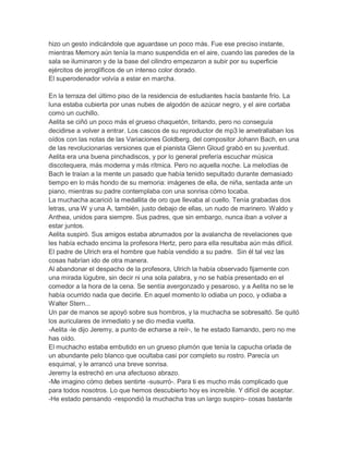 hizo un gesto indicándole que aguardase un poco más. Fue ese preciso instante,
mientras Memory aún tenía la mano suspendida en el aire, cuando las paredes de la
sala se iluminaron y de la base del cilindro empezaron a subir por su superficie
ejércitos de jeroglíficos de un intenso color dorado.
El superodenador volvía a estar en marcha.
En la terraza del último piso de la residencia de estudiantes hacía bastante frío. La
luna estaba cubierta por unas nubes de algodón de azúcar negro, y el aire cortaba
como un cuchillo.
Aelita se ciñó un poco más el grueso chaquetón, tiritando, pero no conseguía
decidirse a volver a entrar. Los cascos de su reproductor de mp3 le ametrallaban los
oídos con las notas de las Variaciones Goldberg, del compositor Johann Bach, en una
de las revolucionarias versiones que el pianista Glenn Gloud grabó en su juventud.
Aelita era una buena pinchadiscos, y por lo general prefería escuchar música
discotequera, más moderna y más rítmica. Pero no aquella noche. La melodías de
Bach le traían a la mente un pasado que había tenido sepultado durante demasiado
tiempo en lo más hondo de su memoria: imágenes de ella, de niña, sentada ante un
piano, mientras su padre contemplaba con una sonrisa cómo tocaba.
La muchacha acarició la medallita de oro que llevaba al cuello. Tenía grabadas dos
letras, una W y una A, también, justo debajo de ellas, un nudo de marinero. Waldo y
Anthea, unidos para siempre. Sus padres, que sin embargo, nunca iban a volver a
estar juntos.
Aelita suspiró. Sus amigos estaba abrumados por la avalancha de revelaciones que
les había echado encima la profesora Hertz, pero para ella resultaba aún más difícil.
El padre de Ulrich era el hombre que había vendido a su padre. Sin él tal vez las
cosas habrían ido de otra manera.
Al abandonar el despacho de la profesora, Ulrich la había observado fijamente con
una mirada lúgubre, sin decir ni una sola palabra, y no se había presentado en el
comedor a la hora de la cena. Se sentía avergonzado y pesaroso, y a Aelita no se le
había ocurrido nada que decirle. En aquel momento lo odiaba un poco, y odiaba a
Walter Stern...
Un par de manos se apoyó sobre sus hombros, y la muchacha se sobresaltó. Se quitó
los auriculares de inmediato y se dio media vuelta.
-Aelita -le dijo Jeremy, a punto de echarse a reír-, te he estado llamando, pero no me
has oído.
El muchacho estaba embutido en un grueso plumón que tenía la capucha orlada de
un abundante pelo blanco que ocultaba casi por completo su rostro. Parecía un
esquimal, y le arrancó una breve sonrisa.
Jeremy la estrechó en una afectuoso abrazo.
-Me imagino cómo debes sentirte -susurró-. Para ti es mucho más complicado que
para todos nosotros. Lo que hemos descubierto hoy es increíble. Y difícil de aceptar.
-He estado pensando -respondió la muchacha tras un largo suspiro- cosas bastante

 