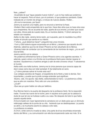 feas, ¿sabes?
-Acuérdate de que "agua pasada mueve molino", y ya no hay nada que podamos
hacer al respecto. Pero el futuro, por el contrario, sí que podemos cambiarlo. Estás
rodeada de un montón de amigos, e incluso de nuevos aliados. Walter...
-¡Ni me lo menciones, por favor!
Jeremy se acarició una mejilla, pero no renuncio a terminar la frase.
-Waltern Stern está arrepentido de lo que hizo. Hace diez años que no hace otra cosa
que arrepentirse. No se acuerda de nada, aparte de sus errores y el dolor que causó
con ellos. Ahora está de nuestro lado. Es un hombre distinto. Y Ulrich siempre ha
estado con nosotros.
Aelita no dijo nada. Jeremy tenía razón, por supuesto, pero le resultaba muy difícil
acallar el tumulto que sentía en su interior.
-Y ahora, ¿qué debemos hacer? -preguntó tras unos minutos.
-Yumi y Odd todavía siguen encerrados en el Mirror, y tenemos que sacarlo de ahí.
Además, sabemos que los de Green Phoenix se han adueñado de la fábrica.
-Quieres tratar de contactar con la comandante de los hombres de negro, ¿no es así?
Esa tal Dido.
Jeremy asintió con la cabeza.
-No podemos enfrentarnos tanto a Green Phoenix como a los agentes secretos. Y,
además, quiero volver a La Ermita con la profesora Hertz para intentar reparar el
escáner. Ayudaremos a nuestros amigos a salir de este universo virtual. Y salvaremos
el mundo.
Aelita soltó una risilla burlona. Jeremy era la única persona que conocía capaz de
decir cosas como ésa con total seriedad. E iba totalmente en serio.
-¿Y cómo piensas salvar el mundo esta vez?
-Los códigos secretos de Hopper, el expediente de la Hertz y todo lo demás. Son
importantes, y puede que la profe consiga entender qué significan.
-Bueno, vale, me apunto -dijo Aelita, estrechándole la mano-. Le pediremos a Dido
que se alíe con nosotros. Pero sólo con una condición.
-¿Cuál?
-Que sea yo quien hable con ella por teléfono.
Eva Skinner llamó a la puerta del despacho de la profesora Hertz. No le respondió
nadie. Ya eran las nueve de la noche, pero ni siquiera se le pasó por la cabeza la
duda de que tal vez se hubiese vuelto a su casa. No después de todo lo que había
pasado aquella tarde.
A Eva le bastó con rozar ligeramente la cerradura con un dedo para que un diminuto
relámpago saliese de la punta de su uña, haciendo que se desbloquease. La puerta
se abrió, y la muchacha asomó la cabeza a otro lado.
La profesora no estaba.
X.A.N.A. sintió cómo lo invadía la rabia. Una parte de él se encontraba encerrada
dentro del Mirror, y su comunicación con ella iba empeorando cada vez más. Si la

 