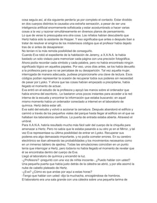 cosa seguía así, al día siguiente perdería ya por completo el contacto. Estar dividido
en dos cuerpos distintos le causaba una extraña sensación, a pesar de ser una
inteligencia artificial enormemente sofisticada y estar acostumbrado a hacer varias
cosas a la vez y razonar simultáneamente en diversos planos de pensamiento.
Lo que de veras lo preocupaba era otra cosa. Los niñatos habían descubierto que
Hertz había sido la asistente de Hopper. Y eso significaba que antes o después iban a
tratar de resolver el enigma de los misteriosos códigos que el profesor había dejado
tras de sí antes de desaparecer.
No tenían ni la más remota posibilidad de conseguirlo.
Cuando Eva robó el expediente de la habitación de Jeremy, a X.A.N.A. le había
bastado un solo vistazo para memorizar cada página con una precisión fotográfica.
Ahora podía recordar cada símbolo y cada palabra, pero no había encontrado ningún
significado lógico en aquellos papeles. Por eso, unos días antes, se los había devuelto
a la profesora para que no se percatase de su desaparición. Tal vez aquella mujer,
interrogada de manera adecuada, pudiese proporcionarle una clave de lectura. Esos
códigos podían representar la ocasión de recuperar todos sus poderes sin necesidad
de pasar por Lyoko. Y ahora que las cosas habían empezado a precipitarse, había
llegado el momento de actuar.
Eva entró en el estudio de la profesora y apoyó las manos sobre el ordenador que
había encima del escritorio.. Le bastaron unos pocos instantes para acceder a la red
interna de la escuela y encontrar la información que estaba buscando: en aquel
mismo momento había un ordenador conectado a internet en el laboratorio de
química. Hertz debía estar allí.
Eva salió del estudio y volvió a accionar la cerradura. Después abandonó el edificio y
caminó a través de los pequeños viales del parque hasta llegar al edificio en el que se
hallaban los laboratorios científicos. La puerta de entrada estaba abierta. Atravesó el
umbral.
Para X.A.N.A. habría resultado mucho más fácil salir del cuerpo de la chiquilla para
amenazar a Hertz. Pero no sabía que le estaba pasando a su otro yo en el Mirror, y tal
vez Eva representase su última posibilidad de entrar en Lyoko. Recuperar sus
poderes era algo demasiado importante, y no podía cometer errores. En su cerebro
electrónico se iban alineando las probabilidades y los movimientos necesarios como
en un inmenso tablero de ajedrez. Todas las simulaciones coincidían en un punto:
tenía que interrogar a Hertz, pero todavía no había llegado el momento de revelar que
él se encontraba dentro del cuerpo de Eva.
Llegó al laboratorio de química y encendió la luz.
-¿Profesora? -preguntó con una voz de niñita inocente-. ¿Puedo hablar con usted?
Una pequeña puerta que había justo detrás de la cátedra se abrió, y por ella asomó la
nube de cabello plateado de Hertz.
-¿Eva? ¿Cómo es que andas por aquí a estas horas?
-Tengo que hablar con usted -dijo la muchacha, encogiéndose de hombros.
El laboratorio era una sala grande con una cátedra sobre una pequeña tarima de

 