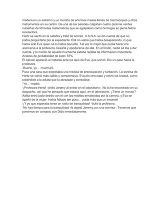 madera en un extremo y un montón de enormes mesas llenas de microscopios y otros
instrumentos en su centro. De una de las paredes colgaban cuatro pizarras verdes
cubiertas de fórmulas matemáticas que se agolpaban como hormigas en plena fiebre
recolectora.
Hertz se sentó en la cátedra y trató de sonreír. X.A.N.A. se dio cuenta de que no
podía preguntarle por el expediente. Ella no sabía que había desaparecido, ni que
había sido Eva quien se lo había devuelto. Tal vez lo mejor que podía hacer era
acercarse a la profesora, besarla y apoderarse de ella. En el fondo, nadie se iba a dar
cuenta, y la mente de aquella muchacha estaba repleta de información importante.
Análisis de probabilidad de éxito: 87%
El cálculo apareció al instante ante los ojos de Eva, que sonrió. Dio un paso hacia la
profesora.
-Bueno, yo... -murmuró.
Puso una cara que expresaba una mezcla de preocupación y turbación. La sonrisa de
Hertz se volvió más cálida y comprensiva. Eva dio otro paso y estiró los brazos, como
pidiéndole a la adulta que la abrazase y consolase.
-Yo... -repitió.
-¡Profesora Hertz! -chilló Jeremy al entrar en el laboratorio-. No la he encontrado en su
despacho, así que he pensado que estaría aquí, en el laboratorio. ¿Tiene un minuto?
Aelita entró justo detrás con él con las mejillas enrojecidas por la carrera, y Eva se
apartó de la mujer. Había faltado tan poco... ¡nada más que un instante!
-¡Y yo que esperaba tener un ratito de tranquilidad! -bufó la profesora.
-No hay tiempo para la tranquilidad -le objetó Jeremy con una sonrisa-. Tenemos que
ponernos en contacto con Dido inmediatamente.

 