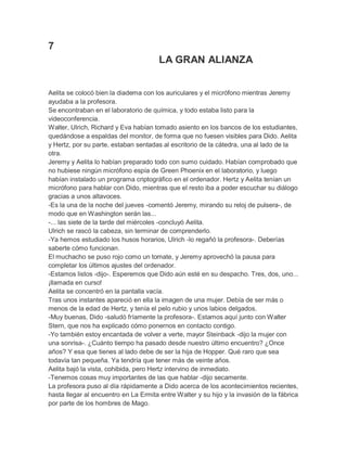 7
LA GRAN ALIANZA
Aelita se colocó bien la diadema con los auriculares y el micrófono mientras Jeremy
ayudaba a la profesora.
Se encontraban en el laboratorio de química, y todo estaba listo para la
videoconferencia.
Walter, Ulrich, Richard y Eva habían tomado asiento en los bancos de los estudiantes,
quedándose a espaldas del monitor, de forma que no fuesen visibles para Dido. Aelita
y Hertz, por su parte, estaban sentadas al escritorio de la cátedra, una al lado de la
otra.
Jeremy y Aelita lo habían preparado todo con sumo cuidado. Habían comprobado que
no hubiese ningún micrófono espía de Green Phoenix en el laboratorio, y luego
habían instalado un programa criptográfico en el ordenador. Hertz y Aelita tenían un
micrófono para hablar con Dido, mientras que el resto iba a poder escuchar su diálogo
gracias a unos altavoces.
-Es la una de la noche del jueves -comentó Jeremy, mirando su reloj de pulsera-, de
modo que en Washington serán las...
-... las siete de la tarde del miércoles -concluyó Aelita.
Ulrich se rascó la cabeza, sin terminar de comprenderlo.
-Ya hemos estudiado los husos horarios, Ulrich -lo regañó la profesora-. Deberías
saberte cómo funcionan.
El muchacho se puso rojo como un tomate, y Jeremy aprovechó la pausa para
completar los últimos ajustes del ordenador.
-Estamos listos -dijo-. Esperemos que Dido aún esté en su despacho. Tres, dos, uno...
¡llamada en curso!
Aelita se concentró en la pantalla vacía.
Tras unos instantes apareció en ella la imagen de una mujer. Debía de ser más o
menos de la edad de Hertz, y tenía el pelo rubio y unos labios delgados.
-Muy buenas, Dido -saludó fríamente la profesora-. Estamos aquí junto con Walter
Stern, que nos ha explicado cómo ponernos en contacto contigo.
-Yo también estoy encantada de volver a verte, mayor Steinback -dijo la mujer con
una sonrisa-. ¿Cuánto tiempo ha pasado desde nuestro último encuentro? ¿Once
años? Y esa que tienes al lado debe de ser la hija de Hopper. Qué raro que sea
todavía tan pequeña. Ya tendría que tener más de veinte años.
Aelita bajó la vista, cohibida, pero Hertz intervino de inmediato.
-Tenemos cosas muy importantes de las que hablar -dijo secamente.
La profesora puso al día rápidamente a Dido acerca de los acontecimientos recientes,
hasta llegar al encuentro en La Ermita entre Walter y su hijo y la invasión de la fábrica
por parte de los hombres de Mago.

 