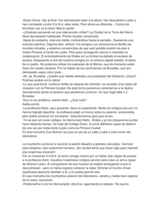 -Estos chicos -dijo al final- han demostrado estar a la altura: han descubierto Lyoko y
han combatido contra X.A.N.A. ellos solos. Pero ahora es diferente... Contra los
terroritas nos va a hacer falta tu ayuda.
-¿Estabais pensando en una intervención militar? La Ciudad de la Torre del Hierro
tiene demasiados habitantes. Podría resultar complicado.
-Nada de soldados -intervino Aelita, inclinándose hacia la pantalla-. Queremos una
solución pacífica. Óigame bien, señora: mis amigos y yo conocemos al dedillo los
mundos virtuales, y estamos convencidos de que será posible pararle los pies a
Green Phoenix a través de Lyoko. Pero para conseguirlo vamos a necesitar su
colaboración. El entrometimiento de Walter en La Ermita ha dañado el escáner de
acceso, bloqueando a dos de nuestros amigos en un entorno digital aislado: el diario
de mi padre. No podemos utilizar los esáneres de la fábrica, que de momento están
fuera de nuestro alcance. Por no hablar de los cachivaches de Bruselas, que son
demasiado viejos como para...
-Ah, ya, Bruselas. ¿Sabéis que habéis allanado una propiedad del Gobierno, chicos?
Podríais acabar en la cárcel.
-Lo que queremos -continuó Aelita sin dejarse de intimidar- es acceder a los datos de
conexión con la Primera Ciudad. De esta forma podremos conectarnos a la réplica
directamente desde el escáner que pensamos construir, sin que haga falta ir a
Bruselas.
-Eso no es problema -asintió Dido-. ¿Qué más?
Aelita sonrió.
-La profesora Hertz, aquí presente, tiene un expediente llenito de códigos que aún no
hemos logrado descifrar -la profesora pegó un brinco sobre su asiento, sorprendida,
pero Aelita continuó sin inmutarse-. Descubriremos para qué sirven...
-Yo sé que son esos códigos -la interrumpió Hertz-. Waldo y yo los preparamos juntos
hace bastante tiempo. Se trata del Código Down, el arma definitiva capaz de destruir
de una vez por todas tanto Lyoko como la Primera Ciudad.
En ese momento Eva Skinner se puso en pie de un salto y salió a todo correr del
laboratorio.
La muchacho comenzó a recorrer el pasillo desierto a grandes zancadas. Caminar
para relajarse: otra costumbre humana. ¡De verdad tenía que hacer algo para resolver
esa engorrosa situación!
Por un momento X.A.N.A. la tomó consigo mismo por no haber sido capaz de poseer
a la profesora Hertz. Aquellos misteriosos códigos servían para crear un arma capaz
de destruir Lyoko. Al comportarse de esa manera se estaba arriesgando a que lo
descubriesen , pero no había logrado contener la rabia. Eliminar el mundo virtual
significaba destruirlo también a él, y no podía permitir eso.
En ese momento los muchachos salieron del laboratorio. Jeremy y Aelita iban cogidos
de la mano, sonriendo.
-Perdonadme si os he interrumpido -dijo Eva, agachando la cabeza-. No quería

 