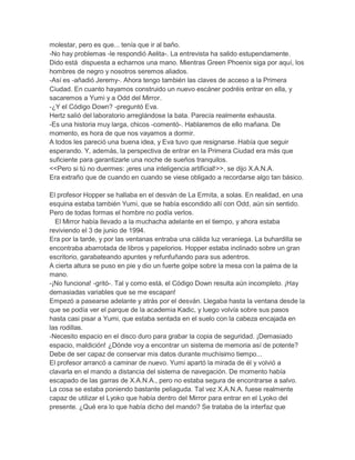 molestar, pero es que... tenía que ir al baño.
-No hay problemas -le respondió Aelita-. La entrevista ha salido estupendamente.
Dido está dispuesta a echarnos una mano. Mientras Green Phoenix siga por aquí, los
hombres de negro y nosotros seremos aliados.
-Así es -añadió Jeremy-. Ahora tengo también las claves de acceso a la Primera
Ciudad. En cuanto hayamos construido un nuevo escáner podréis entrar en ella, y
sacaremos a Yumi y a Odd del Mirror.
-¿Y el Código Down? -preguntó Eva.
Hertz salió del laboratorio arreglándose la bata. Parecía realmente exhausta.
-Es una historia muy larga, chicos -comentó-. Hablaremos de ello mañana. De
momento, es hora de que nos vayamos a dormir.
A todos les pareció una buena idea, y Eva tuvo que resignarse. Había que seguir
esperando. Y, además, la perspectiva de entrar en la Primera Ciudad era más que
suficiente para garantizarle una noche de sueños tranquilos.
<<Pero si tú no duermes: ¡eres una inteligencia artificial!>>, se dijo X.A.N.A.
Era extraño que de cuando en cuando se viese obligado a recordarse algo tan básico.
El profesor Hopper se hallaba en el desván de La Ermita, a solas. En realidad, en una
esquina estaba también Yumi, que se había escondido allí con Odd, aún sin sentido.
Pero de todas formas el hombre no podía verlos.
El Mirror había llevado a la muchacha adelante en el tiempo, y ahora estaba
reviviendo el 3 de junio de 1994.
Era por la tarde, y por las ventanas entraba una cálida luz veraniega. La buhardilla se
encontraba abarrotada de libros y papelorios. Hopper estaba inclinado sobre un gran
escritorio, garabateando apuntes y refunfuñando para sus adentros.
A cierta altura se puso en pie y dio un fuerte golpe sobre la mesa con la palma de la
mano.
-¡No funciona! -gritó-. Tal y como está, el Código Down resulta aún incompleto. ¡Hay
demasiadas variables que se me escapan!
Empezó a pasearse adelante y atrás por el desván. Llegaba hasta la ventana desde la
que se podía ver el parque de la academia Kadic, y luego volvía sobre sus pasos
hasta casi pisar a Yumi, que estaba sentada en el suelo con la cabeza encajada en
las rodillas.
-Necesito espacio en el disco duro para grabar la copia de seguridad. ¡Demasiado
espacio, maldición! ¿Dónde voy a encontrar un sistema de memoria así de potente?
Debe de ser capaz de conservar mis datos durante muchísimo tiempo...
El profesor arrancó a caminar de nuevo. Yumi apartó la mirada de él y volvió a
clavarla en el mando a distancia del sistema de navegación. De momento había
escapado de las garras de X.A.N.A., pero no estaba segura de encontrarse a salvo.
La cosa se estaba poniendo bastante peliaguda. Tal vez X.A.N.A. fuese realmente
capaz de utilizar el Lyoko que había dentro del Mirror para entrar en el Lyoko del
presente. ¿Qué era lo que había dicho del mando? Se trataba de la interfaz que

 