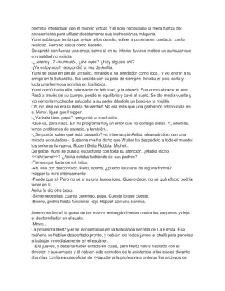 permitía interactuar con el mundo virtual. Y él solo necesitaba la mera fuerza del
pensamiento para utilizar directamente sus instrucciones máquina.
Yumi sabía que tenía que avisar a los demás, volver a ponerse en contacto con la
realidad. Pero no sabía cómo hacerlo.
Se apretó con fuerza una oreja, como si en su interior tuviese metido un auricular que
en realidad no existía.
-¿Jeremy...? -murmuró-, ¿me oyes? ¿Hay alguien ahí?
-¡Ya estoy aquí! -respondió la voz de Aelita.
Yumi se puso en pie de un salto, mirando a su alrededor como loca, y vio entrar a su
amiga en la buhardilla. Iba vestida con su peto de siempre, llevaba el pelo corto y
lucía una hermosa sonrisa en los labios.
Yumi corrió hacia ella, rebosante de felicidad, y la abrazó. Fue como abrazar el aire.
Pasó a través de su cuerpo, perdió el equilibrio y cayó al suelo. Se dio media vuelta y
vio cómo la muchacha saludaba a su padre dándole un beso en la mejilla.
Oh, no, ésa no era la Aelita de verdad. No era más que una grabación introducida en
el Mirror. Igual que Hopper.
-¿Va todo bien, papá? -preguntó la muchacha.
-Qué va, para nada. En mi programa hay un error que no consigo aislar. Y, además,
tengo problemas de espacio, y también...
-¿Se puede saber qué está pasando? -lo interrumpió Aelita, observándolo con una
mirada escrutadora-. Suzanne me ha dicho que Walter ha despedido a todo el mundo:
los señores Ishiyama, Robert Della Robbia, Michel...
De golpe, Yumi se puso a escucharla con toda su atención. ¿Había dicho
<<Ishiyama>>? ¿Aelita estaba hablando de sus padres?
-Tienes que fiarte de mí, hijita.
-Ah, eso por descontado. Pero, aparte, ¿puedo ayudarte de alguna forma?
Hopper la miró intensamente.
-Puede que sí. Pero no sé si es una buena idea. Quiero decir, no sé qué efecto podría
tener en ti.
Aelita le dio otro beso.
-Si me necesitas, cuanta conmigo, papá. Cueste lo que cueste.
-Bueno, podría hasta funcionar -dijo Hopper con una sonrisa.
Jeremy se limpió la grasa de las manos restregándoselas contra los vaqueros y dejó
el destornillador en el suelo.
-Mmm...
La profesora Hertz y él se encontraban en la habitación secreta de La Ermita. Esa
mañana se habían despertado pronto, y habían ido todos juntos al chalé para ponerse
a trabajar inmediatamente en el escáner.
Era jueves, y debería haber estado en clase, pero Hertz había hablado con el
director, y sus amigos y él habían sido eximidos de la asistencia a las clases durante
dos días con la excusa oficial de <<ayudar a la profesora a ordenar los archivos de

 