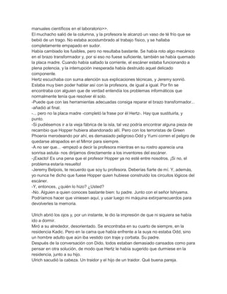 manuales científicos en el laboratorio>>.
El muchacho salió de la columna, y la profesora le alcanzó un vaso de té frío que se
bebió de un trago. No estaba acostumbrado al trabajo físico, y se hallaba
completamente empapado en sudor.
Había cambiado los fusibles, pero no resultaba bastante. Se había roto algo mecánico
en el brazo transformador y, por si eso no fuese suficiente, también se había quemado
la placa madre. Cuando había saltado la corriente, el escáner estaba funcionando a
plena potencia, y la interrupción inesperada había destruido aquel delicado
componente.
Hertz escuchaba con suma atención sus explicaciones técnicas, y Jeremy sonrió.
Estaba muy bien poder hablar así con la profesora, de igual a igual. Por fin se
encontraba con alguien que de verdad entendía los problemas informáticos que
normalmente tenía que resolver él solo.
-Puede que con las herramientas adecuadas consiga reparar el brazo transformador...
-añadió al final.
-... pero no la placa madre -completó la frase por él Hertz-. Hay que sustituirla, y
punto.
-Si pudiésemos ir a la vieja fábrica de la isla, tal vez podría encontrar alguna pieza de
recambio que Hopper hubiera abandonado allí. Pero con los terroristas de Green
Phoenix merodeando por ahí, es demasiado peligroso.Odd y Yumi corren el peligro de
quedarse atrapados en el Mirror para siempre.
-A no ser que... -empezó a decir la profesora mientras en su rostro aparecía una
sonrisa astuta- nos dirijamos directamente a los inventores del escáner.
-¡Exacto! Es una pena que el profesor Hopper ya no esté entre nosotros. ¡Si no, el
problema estaría resuelto!
-Jeremy Belpois, te recuerdo que soy tu profesora. Deberías fiarte de mí. Y, además,
yo nunca he dicho que fuese Hopper quien hubiese construido los circuitos lógicos del
escáner.
-Y, entonces, ¿quién lo hizo? ¿Usted?
-No. Alguien a quien conoces bastante bien: tu padre. Junto con el señor Ishiyama.
Podríamos hacer que viniesen aquí, y usar luego mi máquina extirparrecuerdos para
devolverles la memoria.
Ulrich abrió los ojos y, por un instante, le dio la impresión de que ni siquiera se había
ido a dormir.
Miró a su alrededor, desorientado. Se encontraba en su cuarto de siempre, en la
residencia Kadic. Pero en la cama que había enfrente a la suya no estaba Odd, sino
un hombre adulto que aún iba vestido con traje y corbata. Su padre.
Después de la conversación con Dido, todos estaban demasiado cansados como para
pensar en otra solución, de modo que Hertz le había sugerido que durmiese en la
residencia, junto a su hijo.
Ulrich sacudió la cabeza. Un traidor y el hijo de un traidor. Qué buena pareja.

 