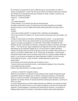El muchacho se levantó de la cama, metió los pies en sus pantuflas y le echó un
vistazo al despertador. Ya eran las diez de la mañana. Ni siquiera había oído el timbre
que avisaba a los estudiantes para que entrasen en clase. A saber si Jeremy y los
demás ya estaban levantados.
-Hijo mío... -murmuró Walter.
-¿Sí?
-¿Ya estás despierto?
-Tengo hambre. Ya va siendo hora de que desayunemos.
Su padre sentó sobre la cama. Su traje oscuro se había arrugado por completo
durante la noche, y en las mejillas del hombre había aparecido una barba corta e
hirsuta.
-Perdón.
-¿Por qué me pides perdón? -le espetó Ulrich, mirándolo con perplejidad.
-Por lo que os hice a tu madre y a ti. Sé que nunca he sido gran cosa como padre, y lo
siento. Yo...
-Venga -lo interrumpió el muchacho, esforzándose por sonreír -, no es para tanto.
-Eso no es cierto. Pero lo que quería decirte es que estoy arrepentido de verdad.
Jugué a un juego muy peligroso, y lo perdí todo. Podía haber cambiado de vida
después de que me borrasen la memoria, compensar de alguna manera lo que había
hecho... Y en vez de eso, seguí hurgando en las llagas de mis errores. Durante todo
este tiempo te he mantenido alejado de mí, sin escucharte ni hablar realmente
contigo. He estado incluso a punto de perder el amor de tu madre. Pero cuando te vi
ayer en La Ermita lo entendí todo, por fin. Siento que he cambiado. Y ahora quiero
compensar todo el daño que he causado, estar junto a ti y ayudar a Aelita -Walter se
detuvo, y, por primera vez desde que había empezado a hablar, lo miró a los ojos.
Ulrich trató de sonreírle-. ¿Qué me dices? ¿Estás dispuesto a darme otra
oportunidad?
El muchacho se le acercó al tiempo que le tendía la mano.
-Vamos a tener que currárnoslo mucho, y será bastante peligroso. Vas a hacernos
mucha falta para salir de ésta.
Padre e hijo intercambiaron un enérgico apretón.
-¿Tienes un momento? -preguntó Jeremy.
Aelita se encontraba en el despacho de la profesora Hertz. Había recuperado aquel
expediente repleto de códigos que no habían conseguido descifrar y, encaramada
sobre un cúmulo de revistas, contemplaba sin parpadear el fajo de folios que tenía
agarrado con ambas manos. Ni siquiera levantó la cabeza para saludarlo, y Jeremy se
sentó a su lado.
Le explicó alegremente que Hertz estaba llamando por teléfono a los padres de todos.
Dado que los de Jeremy vivían en una ciudad muy lejana, la cita iba a ser para el día
siguiente. Cuando llegasen, la profesora les devolvería la memoria, y se pondrían a
trabajar todos juntos en el escáner. Al principio el director había puesto bastantes

 