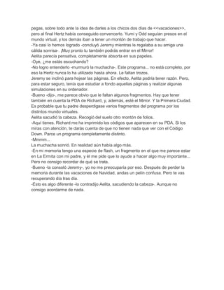 pegas, sobre todo ante la idea de darles a los chicos dos días de <<vacaciones>>,
pero al final Hertz había conseguido convencerlo. Yumi y Odd seguían presos en el
mundo virtual, y los demás iban a tener un montón de trabajo que hacer.
-Ya casi lo hemos logrado -concluyó Jeremy mientras le regalaba a su amiga una
cálida sonrisa-. ¡Muy pronto tu también podrás entrar en el Mirror!
Aelita parecía pensativa, completamente absorta en sus papeles.
-Oye, ¿me estás escuchando?
-No logro entenderlo -murmuró la muchacha-. Este programa... no está completo, por
eso la Hertz nunca lo ha utilizado hasta ahora. Le faltan trozos.
Jeremy se inclinó para hojear las páginas. En efecto, Aelita podría tener razón. Pero,
para estar seguro, tenía que estudiar a fondo aquellas páginas y realizar algunas
simulaciones en su ordenador.
-Bueno -dijo-, me parece obvio que le faltan algunos fragmentos. Hay que tener
también en cuenta la PDA de Richard, y, además, esté el Mirror. Y la Primera Ciudad.
Es probable que tu padre desperdigase varios fragmentos del programa por los
distintos mundo virtuales.
Aelita sacudió la cabeza. Recogió del suelo otro montón de folios.
-Aquí tienes. Richard me ha imprimido los códigos que aparecen en su PDA. Si los
miras con atención, te darás cuenta de que no tienen nada que ver con el Código
Down. Parce un programa completamente distinto.
-Mmmm...
La muchacha sonrió. En realidad aún había algo más.
-En mi memoria tengo una especie de flash, un fragmento en el que me parece estar
en La Ermita con mi padre, y él me pide que lo ayude a hacer algo muy importante...
Pero no consigo recordar de qué se trata.
-Bueno -la consoló Jeremy-, yo no me preocuparía por eso. Después de perder la
memoria durante las vacaciones de Navidad, andas un pelín confusa. Pero te vas
recuperando día tras día.
-Esto es algo diferente -lo contradijo Aelita, sacudiendo la cabeza-. Aunque no
consigo acordarme de nada.

 