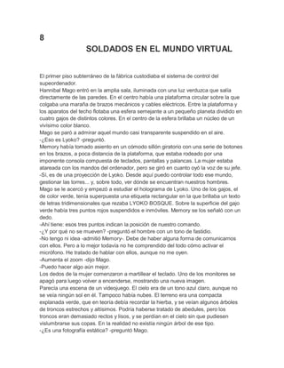 8
SOLDADOS EN EL MUNDO VIRTUAL
El primer piso subterráneo de la fábrica custodiaba el sistema de control del
supeordenador.
Hannibal Mago entró en la amplia sala, iluminada con una luz verduzca que salía
directamente de las paredes. En el centro había una plataforma circular sobre la que
colgaba una maraña de brazos mecánicos y cables eléctricos. Entre la plataforma y
los aparatos del techo flotaba una esfera semejante a un pequeño planeta dividido en
cuatro gajos de distintos colores. En el centro de la esfera brillaba un núcleo de un
vivísimo color blanco.
Mago se paró a admirar aquel mundo casi transparente suspendido en el aire.
-¿Eso es Lyoko? -preguntó.
Memory había tomado asiento en un cómodo sillón giratorio con una serie de botones
en los brazos, a poca distancia de la plataforma, que estaba rodeado por una
imponente consola compuesta de teclados, pantallas y palancas. La mujer estaba
atareada con los mandos del ordenador, pero se giró en cuanto oyó la voz de su jefe.
-Sí, es de una proyección de Lyoko. Desde aquí puedo controlar todo ese mundo,
gestionar las torres... y, sobre todo, ver dónde se encuentran nuestros hombres.
Mago se le acercó y empezó a estudiar el holograma de Lyoko. Uno de los gajos, el
de color verde, tenía superpuesta una etiqueta rectangular en la que brillaba un texto
de letras tridimensionales que rezaba LYOKO BOSQUE. Sobre la superficie del gajo
verde había tres puntos rojos suspendidos e inmóviles. Memory se los señaló con un
dedo.
-Ahí tiene: esos tres puntos indican la posición de nuestro comando.
-¿Y por qué no se mueven? -preguntó el hombre con un tono de fastidio.
-No tengo ni idea -admitió Memory-. Debe de haber alguna forma de comunicarnos
con ellos. Pero a lo mejor todavía no he comprendido del todo cómo activar el
micrófono. He tratado de hablar con ellos, aunque no me oyen.
-Aumenta el zoom -dijo Mago.
-Puedo hacer algo aún mejor.
Los dedos de la mujer comenzaron a martillear el teclado. Uno de los monitores se
apagó para luego volver a encenderse, mostrando una nueva imagen.
Parecía una escena de un videojuego. El cielo era de un tono azul claro, aunque no
se veía ningún sol en él. Tampoco había nubes. El terreno era una compacta
explanada verde, que en teoría debía recordar la hierba, y se veían algunos árboles
de troncos estrechos y altísimos. Podría haberse tratado de abedules, pero los
troncos eran demasiado rectos y lisos, y se perdían en el cielo sin que pudiesen
vislumbrarse sus copas. En la realidad no existía ningún árbol de ese tipo.
-¿Es una fotografía estática? -preguntó Mago.

 