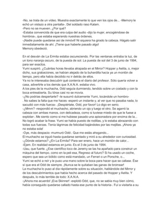 -No, se trata de un vídeo. Muestra exactamente lo que ven los ojos de... -Memory le
echó un vistazo a otra pantalla-. Del soldado raso Kalam.
-Pero no se mueven. ¿Por qué?
-Estaba convencida de que era culpa del audio -dijo la mujer, encogiéndose de
hombros-, que estaba esperando nuestras órdenes.
-¡Nadie puede quedarse así de inmóvil! Ni siquiera ha girado la cabeza. Hágalo salir
inmediatamente de ahí. ¡Tiene que haberle pasado algo!
Memory obedeció.
En el desván de La Ermita estaba oscureciendo. Por las ventanas entraba la luz, de
un tono naranja oscuro, de la puesta de sol. La puesta de sol del 3 de junio de 1994,
para ser exactos.
Yumi suspiró. ¿Cuántas horas llevaba atrapada en el Mirror? Hopper y Aelita, o, mejor
dicho, sus grabaciones, se habían alejado de la buhardilla hacía ya un montón de
tiempo, pero ella había decidido no ir detrás de ellos.
Ya no le interesaba descubrir qué contenía el diario del profesor. Sólo quería volver a
casa, advertirle a los demás que X.A.N.A. estaba vivo.
A los pies de la muchacha, Odd seguía durmiendo, tendido sobre un costado y con la
boca entreabierta. Su tórax casi no se movía.
-¿No podrías despertarte? -le susurró dulcemente Yumi, tocándole un hombro. No sabes la falta que me haces -esperó un instante y, al ver que no pasaba nada, lo
sacudió con más fuerza-. ¡Despiértate, Odd, por favor! Lo digo en serio.
-¿Mmm? -respondió el muchacho, abriendo un ojo y luego el otro. Se agarró la
cabeza con ambas manos, con delicadeza, como si tuviese miedo de que le fuese a
explotar-. Me siento como si me hubiese pasado una apisonadora por encima de la...
No logró acabar la frase. Yumi se había puesto de rodillas, y lo estaba abrazando con
todas sus fuerzas. Tenía lágrimas de felicidad bajándoles por las mejillas. ¡Ahora ya
no estaba sola!
-Oye, más despacio -murmuró Odd-. Que me estás ahogando...
El muchacho se irguió hasta quedarse sentado y miró a su alrededor con curiosidad.
-¿Dónde estamos? ¿En La Ermita? Para ser enero, hace un montón de calor...
-Ejem. En realidad estamos en junio. Es el 3 de junio de 1994.
-Uau, que fuerte. ¿Ese científico loco de Jeremy se las ha apañado para construir un
máquina del tiempo, como en la peli esa, Regreso al futuro? Si ha usado un coche,
espero que sea un bólido como está mandado, un Ferrari o un Porsche, o...
Yumi se echó a reír y le puso una mano sobre la boca para hacer que se callase. Ése
sí que era el Odd de siempre. ¡Nunca se le quitaban las ganas de bromear!
La muchacha lo puso al día rápidamente sobre su situación, hablándole del Mirror y
de los descubrimientos que había hecho acerca del pasado de Hopper y Aelita. Y
después, lo más terrible de todo: X.A.N.A.
-¡Ahora me acuerdo! ¡Eva Skinner! -explotó Odd, que, no se sabía muy bien cómo,
había conseguido quedarse callado hasta ese punto de la historia-. Fuí a visitarla a su

 