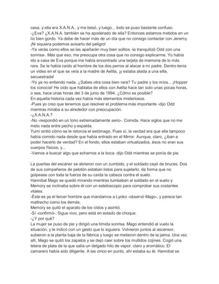 casa, y ella era X.A.N.A., y me besó, y luego... todo se puso bastante confuso.
-¿Eva? ¿X.A.N.A. también se ha apoderado de ella? Entonces estamos metidos en un
lío bien gordo. Ya debe de hacer más de un día que no consigo contactar con Jeremy.
¡Ni siquiera podemos avisarlo del peligro!
-Ya verás como ellos se las apañarán muy bien solitos -la tranquilizó Odd con una
sonrisa-. Más que eso, me preocupa otra cosa que no consigo explicarme. Yo había
ido a casa de Eva porque me había encontrado una tarjeta de memoria de lo más
rara. Se le había caído al hombre de los dos perros al atacar a mi padre. Dentro tenía
un vídeo en el que se veía a la madre de Aelita, ¡y estaba atada a una silla,
secuestrada!
-Yo ya no entiendo nada. ¿Sabes otra cosa bien rara? Tu padre y los míos... ¡Hopper
los conocía! He oído que hablaba de ellos con Aelita hace tan solo unas pocas horas,
o sea, hace unas horas del 3 de junio de 1994. ¿Cómo es posible?
En aquella historia cada vez había más elementos misteriosos.
-Pues yo creo que tenemos que resolver el problema más importante -dijo Odd
mientras miraba a su alrededor con preocupación.
-¿X.A.N.A.?
-No -respondió en un tono extremadamente serio-. Comida. Hace siglos que no me
meto nada entre pecho y espalda.
Yumi sintió cómo se le retorcía el estómago. Pues sí, la verdad era que ella tampoco
había comido nada desde que había entrado en el Mirror. Aunque, claro, ¿iban a
poder hacerlo de verdad? En el fondo, ellos estaban virtualizados, ésos no eran sus
cuerpos físicos, y...
-Vamos a buscar algo que echarnos a la boca -dijo Odd mientras se ponía de pie.
La puertas del escáner se abrieron con un zumbido, y el soldado cayó de bruces. Dos
de sus compañeros de pelotón estaban listos para sujetarlo, de forma que no
golpease con toda la fuerza de su caída la cabeza contra el suelo.
Hannibal Mago se quedó mirando mientras tumbaban al soldado en el suelo y
Memory se inclinaba sobre él con un estetoscopio para comprobar sus costantes
vitales.
-Éste es ya el tercer hombre que mandamos a Lyoko -observó Mago-, y parece tan
maltrecho como los demás.
Memory se quitó el aparato de los oídos y asintió.
-Sí -confirmó-. Sigue vivo, pero está en estado de choque.
-¿Y por qué?
La mujer se puso de pie y dirigió una tímida sonrisa. Mago entendió al vuelo la
situación, y le indicó con un gesto que lo siguiera. Volvieron juntos al ascensor,
subieron a la planta baja de la fábrica y luego se metieron dentro de la jaima. Una vez
allí, Mago se quitó los zapatos y se dejó caer sobre los mullidos cojines. Cogió una
tetera de plata de la que salía un delgado hilo de vapor, claro y aromático. El
camarero había sido diligente. A las cinco en punto, ahí estaba su té. Hannibal se

 