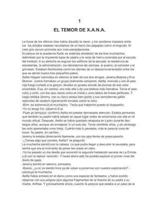 1
EL TEMOR DE X.A.N.A.
La lluvia de los últimos días había disuelto la nieve, y los senderos trazados entre
los los árboles estaban recubiertos de un barro tan pegajoso como el engrudo. El
cielo gris oscuro prometía aún más precipitaciones.
El parque de la academia Kadic se extendía alrededor de los tres muchachos,
delimitado por la impotente tapia de piedra y la verja de hierro coronada por el escudo
del instituto. A su derecha se erguían los edificios de la escuela: la residencia de
estudiantes, la administración, los laboratorios de ciencias, el aulario, el comedor y el
gimnasio. Estaban distribuidos como los dientes de un descomunal tenedor entre los
que se abrían hueco tres pequeños patios.
Aelita Hopper caminaba en silencio al lado de sus dos amigos, Jeremy Belpois y Eva
Skinner. Juntos formaban un grupo realmente variopinto. Aelita, menuda y con el pelo
rojo fuego cortado a la garçon, llevaba un grueso anorak de plumas de ese color
encendido. Eva, en cambio, era más alta y de una belleza más llamativa. Tenía el pelo
rubio y corto, con los ojos claros como el cristal y unos labios de líneas perfectas. Y
luego estaba Jeremy, con su típico jersey bien gordo y sus sempiternas gafas
redondas de cerebrín ligeramente torcidas sobre la nariz.
-Brrrr -se estremeció el muchacho-. Tenía que haberme puesto el chaquetón.
-Yo no tengo frío -observó Eva.
-Pues yo tampoco -confirmó Aelita sin prestar demasiada atención. Estaba pensando
que también su padre había estado en aquel lugar antes de encerrarse con ella en el
mundo virtual. Después, Aelita se había quedado atrapada en Lyoko durante diez
largos años, aunque sin envejecer ni un solo día. Tenía veintitrés años, y sin embargo
tan sólo aparentaba unos trece. Cuanto más lo pensaba, más le parecía cosa de
locos. Su padre, en cambio...
Jeremy la estaba observando fijamente, con los ojos llenos de preocupación.
-¿Tenías algo que contare, Aelita? -le preguntó.
La muchacha asintió con la cabeza. Lo que podía llegar a descubrir la asustaba, pero
sentía que era el momento de poner las cosas en claro.
-Ya ha pasado un día desde que encontré la segunda habitación secreta de La Ermita
y di con la réplica -recordó-. Y hasta ahora sólo he podido explorar el primer nivel del
diario de papá.
Jeremy asintió en silencio, pensativo.
-Bueno, ¿y no va siendo hora ya de volver a ponernos con nuestra exploración? concluyó la muchacha.
Aelita había entrado en el diario como una especie de fantasma, y había podido
observar con sus propios ojos algunos fragmentos de la historia de su padre y su
madre, Anthea. Y precisamente ahora, cuando le parecía que estaba a un paso de la

 