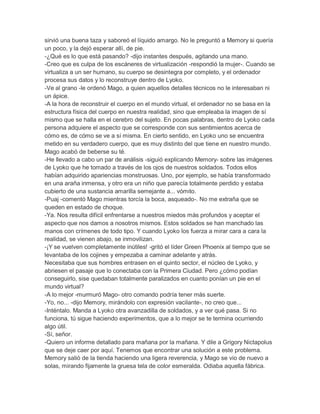 sirvió una buena taza y saboreó el líquido amargo. No le preguntó a Memory si quería
un poco, y la dejó esperar allí, de pie.
-¿Qué es lo que está pasando? -dijo instantes después, agitando una mano.
-Creo que es culpa de los escáneres de virtualización -respondió la mujer-. Cuando se
virtualiza a un ser humano, su cuerpo se desintegra por completo, y el ordenador
procesa sus datos y lo reconstruye dentro de Lyoko.
-Ve al grano -le ordenó Mago, a quien aquellos detalles técnicos no le interesaban ni
un ápice.
-A la hora de reconstruir el cuerpo en el mundo virtual, el ordenador no se basa en la
estructura física del cuerpo en nuestra realidad, sino que empleaba la imagen de sí
mismo que se halla en el cerebro del sujeto. En pocas palabras, dentro de Lyoko cada
persona adquiere el aspecto que se corresponde con sus sentimientos acerca de
cómo es, de cómo se ve a sí misma. En cierto sentido, en Lyoko uno se encuentra
metido en su verdadero cuerpo, que es muy distinto del que tiene en nuestro mundo.
Mago acabó de beberse su té.
-He llevado a cabo un par de análisis -siguió explicando Memory- sobre las imágenes
de Lyoko que he tomado a través de los ojos de nuestros soldados. Todos ellos
habían adquirido apariencias monstruosas. Uno, por ejemplo, se había transformado
en una araña inmensa, y otro era un niño que parecía totalmente perdido y estaba
cubierto de una sustancia amarilla semejante a... vómito.
-Puaj -comentó Mago mientras torcía la boca, asqueado-. No me extraña que se
queden en estado de choque.
-Ya. Nos resulta difícil enfrentarse a nuestros miedos más profundos y aceptar el
aspecto que nos damos a nosotros mismos. Estos soldados se han manchado las
manos con crímenes de todo tipo. Y cuando Lyoko los fuerza a mirar cara a cara la
realidad, se vienen abajo, se inmovilizan.
-¡Y se vuelven completamente inútiles! -gritó el líder Green Phoenix al tiempo que se
levantaba de los cojines y empezaba a caminar adelante y atrás.
Necesitaba que sus hombres entrasen en el quinto sector, el núcleo de Lyoko, y
abriesen el pasaje que lo conectaba con la Primera Ciudad. Pero ¿cómo podían
conseguirlo, sise quedaban totalmente paralizados en cuanto ponían un pie en el
mundo virtual?
-A lo mejor -murmuró Mago- otro comando podría tener más suerte.
-Yo, no... -dijo Memory, mirándolo con expresión vacilante-, no creo que...
-Inténtalo. Manda a Lyoko otra avanzadilla de soldados, y a ver qué pasa. Si no
funciona, tú sigue haciendo experimentos, que a lo mejor se te termina ocurriendo
algo útil.
-Sí, señor.
-Quiero un informe detallado para mañana por la mañana. Y dile a Grigory Nictapolus
que se deje caer por aquí. Tenemos que encontrar una solución a este problema.
Memory salió de la tienda haciendo una ligera reverencia, y Mago se vio de nuevo a
solas, mirando fijamente la gruesa tela de color esmeralda. Odiaba aquella fábrica.

 
