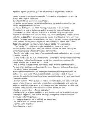 Apestaba a polvo y suciedad, y no era en absoluto un alojamiento a su altura.
-Ahora ya vuelvo a sentirme humano -dijo Odd mientras se limpiaba la boca con la
manga de su traje de chico-gato.
Yumi lo estudió con una mirada escrutiñadora.
-La verdad es que cuando comes te transformas en un auténtico animal. Le has
dejado a Hopper la nevera tiritando.
-La nevera de Hopper... ¡en 1994! Te aseguro que ni se va a dar cuenta.
El muchacho se levantó de la mesa y abrió la puerta del enorme frigorífico que
dominaba la cocina de La Ermita. A Yumi se le pusieron los ojos como platos.
Mientras sujetaba el mando con una mano, Odd había sido capaz de comerse medio
pollo frío, un bocadillo de jamón y queso, las sobras de un lasaña al horno y un trozo
de tarta. Pero toda esa comida había seguido estando en todo momento en su sitio: el
pollo, envuelto en una película de plástico transparente; y la lasaña, en su fuente.
Todo estaba perfecto, como si nunca lo hubiese tocado. Parecía increíble.
-¿Ves? -le dijo Odd, guiñándole un ojo-. ¡Y échale un vistazo a la mesa!
Ahora que el muchacho había dejado de tocar las viandas, los platos sucios y las
servilletas arrugadas estaban volviéndose transparentes.
-¡Tachán! -dijo odd con una risita-. ¡Este asunto del mando es fantástico! Mucho mejor
que lavar los platos.
-Es tal y cómo de cía X.A.N.A. -observó Yumi-, el mando de navegación del Mirror nos
permite tocar y utilizar los objetos que vemos, pero no podemos modificar este
mundo. Aquí no hay nada real: es todo virtual.
-Pero la comida estaba bien rica -comentó su amigo mientras se frotaba la tripa-.
Aunque, ahora que lo pienso, llevaba por lo menos diez años caducada. Espero que
no me haga daño al estómago.
Yumi siguió mirando la mesa, de donde ya habían desaparecido por completo los
platos. Fuese o no fuese virtual, la comida estaba buena de verdad. Y el agua
también. No se había dado cuenta de la sed que tenía hasta que se había bebido casi
una botella entera.
-¡Bueno! -exclamó-. Ahora que ya nos hemos puesto las botas, nos toca decidir qué
vamos a hacer. Estamos encerrados en este fragmento del pasado, y no podemos
avisar a los demás de que X.A.N.A. aún sigue suelto. Y en ese mismo momento ese
monstruo computarizado podría estar dedicándose a destruirlo todo.
-Exacto -le confirmó Odd-. ¿Tienes algún plan?
-Podríamos probar a seguir dándole a la tecla de avance rápido. Este Mirror parece
una especie de peli en DVD, así que a lo mejor, si llegamos hasta los títulos de
crédito, se acabará la película...
-... y nosotros volveremos a la realidad. Me parece guay.
Odd se le acercó y la tomó de la mano.
-Agárrate fuerte -le ordenó.
Después apretó el botón.

 