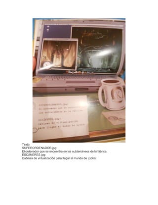 Texto:
SUPERORDENADOR.jpg:
El ordenador que se encuentra en los subterráneos de la fábrica.
ESCÁNERES.jpg:
Cabinas de virtualización para llegar al mundo de Lyoko.

 