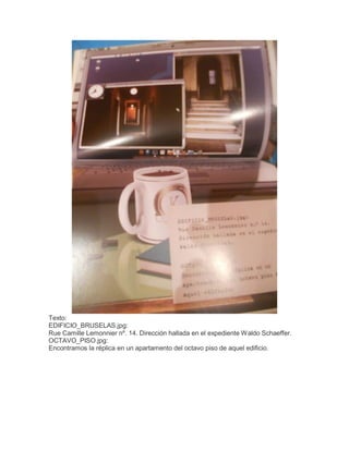 Texto:
EDIFICIO_BRUSELAS.jpg:
Rue Camille Lemonnier nº. 14. Dirección hallada en el expediente Waldo Schaeffer.
OCTAVO_PISO.jpg:
Encontramos la réplica en un apartamento del octavo piso de aquel edificio.

 