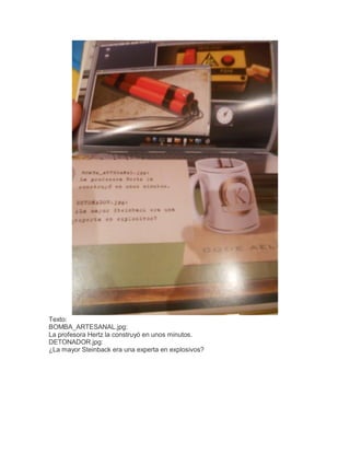 Texto:
BOMBA_ARTESANAL.jpg:
La profesora Hertz la construyó en unos minutos.
DETONADOR.jpg:
¿La mayor Steinback era una experta en explosivos?

 