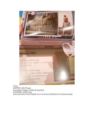 Texto:
HOPPER_AELITA.jpg:
El profesor Hopper y Aelita de pequeña.
ACADEMIA_KADIC.jpg:
Hace diez años Franz Hopper era uno de los profesores de nuestra escuela.

 