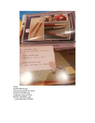 Texto:
NUNCHAKUS.jpg:
Una de las armas de Ulrich.
CASCO_RUGBY.jpg:
Cualquier cosa es inútil...
BATES_BEISBOL.jpg:
... para defender el Kadic.

 