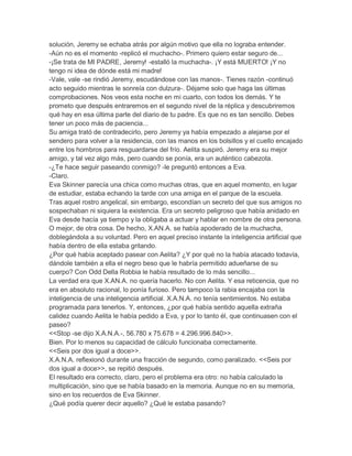 solución, Jeremy se echaba atrás por algún motivo que ella no lograba entender.
-Aún no es el momento -replicó el muchacho-. Primero quiero estar seguro de...
-¡Se trata de MI PADRE, Jeremy! -estalló la muchacha-. ¡Y está MUERTO! ¡Y no
tengo ni idea de dónde está mi madre!
-Vale, vale -se rindió Jeremy, escudándose con las manos-. Tienes razón -continuó
acto seguido mientras le sonreía con dulzura-. Déjame solo que haga las últimas
comprobaciones. Nos veos esta noche en mi cuarto, con todos los demás. Y te
prometo que después entraremos en el segundo nivel de la réplica y descubriremos
qué hay en esa última parte del diario de tu padre. Es que no es tan sencillo. Debes
tener un poco más de paciencia...
Su amiga trató de contradecirlo, pero Jeremy ya había empezado a alejarse por el
sendero para volver a la residencia, con las manos en los bolsillos y el cuello encajado
entre los hombros para resguardarse del frío. Aelita suspiró. Jeremy era su mejor
amigo, y tal vez algo más, pero cuando se ponía, era un auténtico cabezota.
-¿Te hace seguir paseando conmigo? -le preguntó entonces a Eva.
-Claro.
Eva Skinner parecía una chica como muchas otras, que en aquel momento, en lugar
de estudiar, estaba echando la tarde con una amiga en el parque de la escuela.
Tras aquel rostro angelical, sin embargo, escondían un secreto del que sus amigos no
sospechaban ni siquiera la existencia. Era un secreto peligroso que había anidado en
Eva desde hacía ya tiempo y la obligaba a actuar y hablar en nombre de otra persona.
O mejor, de otra cosa. De hecho, X.AN.A. se había apoderado de la muchacha,
doblegándola a su voluntad. Pero en aquel preciso instante la inteligencia artificial que
había dentro de ella estaba gritando.
¿Por qué había aceptado pasear con Aelita? ¿Y por qué no la había atacado todavía,
dándole también a ella el negro beso que le habría permitido adueñarse de su
cuerpo? Con Odd Della Robbia le había resultado de lo más sencillo...
La verdad era que X.AN.A. no quería hacerlo. No con Aelita. Y esa reticencia, que no
era en absoluto racional, lo ponía furioso. Pero tampoco la rabia encajaba con la
inteligencia de una inteligencia artificial. X.A.N.A. no tenía sentimientos. No estaba
programada para tenerlos. Y, entonces, ¿por qué había sentido aquella extraña
calidez cuando Aelita le había pedido a Eva, y por lo tanto él, que continuasen con el
paseo?
<<Stop -se dijo X.A.N.A.-, 56.780 x 75.678 = 4.296.996.840>>.
Bien. Por lo menos su capacidad de cálculo funcionaba correctamente.
<<Seis por dos igual a doce>>.
X.A.N.A. reflexionó durante una fracción de segundo, como paralizado. <<Seis por
dos igual a doce>>, se repitió después.
El resultado era correcto, claro, pero el problema era otro: no había calculado la
multiplicación, sino que se había basado en la memoria. Aunque no en su memoria,
sino en los recuerdos de Eva Skinner.
¿Qué podía querer decir aquello? ¿Qué le estaba pasando?

 