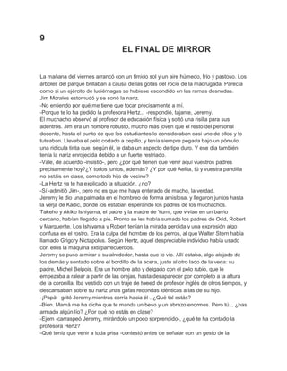 9
EL FINAL DE MIRROR
La mañana del viernes arrancó con un tímido sol y un aire húmedo, frío y pastoso. Los
árboles del parque brillaban a causa de las gotas del rocío de la madrugada. Parecía
como si un ejército de luciérnagas se hubiese escondido en las ramas desnudas.
Jim Morales estornudó y se sonó la nariz.
-No entiendo por qué me tiene que tocar precisamente a mí.
-Porque te lo ha pedido la profesora Hertz... -respondió, tajante, Jeremy.
El muchacho observó al profesor de educación física y soltó una risilla para sus
adentros. Jim era un hombre robusto, mucho más joven que el resto del personal
docente, hasta el punto de que los estudiantes lo consideraban casi uno de ellos y lo
tuteaban. Llevaba el pelo cortado a cepillo, y tenía siempre pegada bajo un pómulo
una ridícula tirita que, según él, le daba un aspecto de tipo duro. Y ese día también
tenía la nariz enrojecida debido a un fuerte resfriado.
-Vale, de acuerdo -insistió-, pero ¿por qué tienen que venir aquí vuestros padres
precisamente hoy?¿Y todos juntos, además? ¿Y por qué Aelita, tú y vuestra pandilla
no estáis en clase, como todo hijo de vecino?
-La Hertz ya te ha explicado la situación, ¿no?
-Sí -admitió Jim-, pero no es que me haya enterado de mucho, la verdad.
Jeremy le dio una palmada en el hombreo de forma amistosa, y llegaron juntos hasta
la verja de Kadic, donde los estaban esperando los padres de los muchachos.
Takeho y Akiko Ishiyama, el padre y la madre de Yumi, que vivían en un barrio
cercano, habían llegado a pie. Pronto se les había sumado los padres de Odd, Robert
y Marguerite. Los Ishiyama y Robert tenían la mirada perdida y una expresión algo
confusa en el rostro. Era la culpa del hombre de los perros, al que Walter Stern había
llamado Grigory Nictapolus. Según Hertz, aquel despreciable individuo había usado
con ellos la máquina extirparrecuerdos.
Jeremy se puso a mirar a su alrededor, hasta que lo vio. Allí estaba, algo alejado de
los demás y sentado sobre el bordillo de la acera, justo al otro lado de la verja: su
padre, Michel Belpois. Era un hombre alto y delgado con el pelo rubio, que le
empezaba a ralear a partir de las orejas, hasta desaparecer por completo a la altura
de la coronilla. Iba vestido con un traje de tweed de profesor inglés de otros tiempos, y
descansaban sobre su nariz unas gafas redondas idénticas a las de su hijo.
-¡Papá! -gritó Jeremy mientras corría hacia él-. ¿Qué tal estás?
-Bien. Mamá me ha dicho que te manda un beso y un abrazo enormes. Pero tú... ¿has
armado algún lío? ¿Por qué no estás en clase?
-Ejem -carraspeó Jeremy, mirándolo un poco sorprendido-, ¿qué te ha contado la
profesora Hertz?
-Qué tenía que venir a toda prisa -contestó antes de señalar con un gesto de la

 