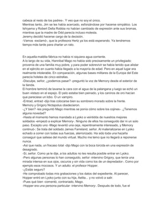 cabeza al resto de los padres-. Y veo que no soy el único.
Mientras tanto, Jim se les había acercado, esforzándose por hacerse simpático. Los
Ishiyama y Robert Della Robbia no habían cambiado de expresión ante sus bromas,
mientras que la madre de Odd parecía incluso molesta.
Jeremy decidió hacerse cargo de la decisión.
-Vamos -exclamó-, que la profesora Hertz ya los está esperando. Ya tendremos
tiempo más tarde para charlar un rato.

En aquella maldita fábrica no había ni siquiera agua corriente.
A lo largo de su vida, Hannibal Mago no había sido precisamente un privilegiado:
provenía de una familia muy pobre, y para poder sobrevivir se había tenido que alistar
en el ejército en cuanto había llegado a la mayoría de edad. Pero en aquel lugar era
realmente intolerable. En comparación, algunas bases militares de la Europa del Este
parecía hoteles de cinco estrellas.
-Disculpe, señor, ¿podemos pasar? -preguntó la voz de Memory desde el exterior de
la tienda.
El hombre terminó de lavarse la cara con el agua de la palangana y luego se echó un
buen vistazo en el espejo. El pelo estaba bien peinado, y los caninos de oro hacían
que pareciese un lobo. O un vampiro.
-Entrad, entrad -dijo tras colocarse bien su sombrero morado sobre la frente.
Memory y Grigory Nictapolus obedecieron.
-¿Y bien? -les preguntó Mago mientras se ponía cómo sobre los cojines-. ¿Tenemos
alguna novedad?
-Hasta el momento hemos mandado a Lyoko a veintidós de nuestros mejores
soldados -empezó a explicar Memory-. Ninguno de ellos ha conseguido dar ni un solo
paso. Excepto uno -Mago levantó una ceja, repentinamente interesado, y Memory
continuó-: Se trata del soldado James Farreland, señor. Al materializarse en Lyoko
echado a correr con todas sus fuerzas, aterrorizado. Ha sido toda una hazaña
conseguir que saliese del mundo virtual. Mucho me temo que no llegará a reponerse
nunca.
-Así que nada, un fracaso total -dijo Mago con la boca torcida en una expresión de
desagrado.
-Sí, señor. Como ya le dije, a los adultos no les resulta posible entrar en Lyoko.
-Pero algunas personas lo han conseguido, señor -intervino Grigory, que tenía una
mirada intensa en sus ojos, oscuros y sin vida como los de un depredador-. Como por
ejemplo esos mocosos. Y un adulto: el profesor Hopper.
-¿Estás seguro?
-He comprobado todas mis grabaciones y los datos del expediente. Al parecer,
Hopper entró en Lyoko junto con su hija, Aelita... y no volvió a salir.
-Pues qué bien -comentó, contrariado, Mago.
-Hopper era una persona particular -intervino Memory-. Después de todo, fue el

 