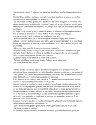 interventor de Lyoko. Y, además, no sabemos qué efecto tuvo la virtualización sobre
él...
Hnnibal Mago soltó un puñetazo contra la mesa baja que tenía al lado, y sus anillos
tintinearon con una reverberación amenazadora.
-En resumidas cuentas, que la única posibilidad de entrar en Lyoko es recurrir a otra
persona particular o a algún niño, ¿correcto? -rezongó, y a continuación se giró hacia
Memory con una mirada interrogativa-. Tú, amiga mía, eres sin duda alguna bastante
particular...
La mujer no se inmutó, y Mago sonrió. Muy bien, la fidelidad de Memory era absoluta.
Por lo menos, el dinero que le había dado a Walter Stern por la máquina
extirparrecuerdos había resultado ser una buena inversión.
-Si me lo permite, señor, yo lo desaconsejaría -intervino Grigory, sacudiendo la
cabeza-. Memory es la única que sabe cómo usar el superordenador. Si le sucediese
lo que les ha pasado al resto de nuestros soldados, ya no nos quedaría ninguna otra
posibilidad.
-Mmm, es cierto -admitió él con una mueca de desilusión.
-Por el contrario -continuó Grigory-, los niñatos son sacrificables. Se me ocurre, por
ejemplo, Jeremy Belposi, el jefe de la pandilla. él sería perfecto. No nos resultará
difícil convencerlo para que trabaje para nosotros.
A veces Grigory podía tener ideas realmente geniales.
-Así sea -dijo Mago, poniéndose de pie-. Tráeme a ese tal Jeremy.
-Sí, señor. Actuaré esta noche.

Jeremy estaba esperando a solas delante del despacho de la profesora Hertz. El
procedimiento de recuperación se había llevado a cabo sin problemas, y los padres de
Yumi y el de Odd habían recobrado la memoria justo antes de ir a la residencia con el
resto de los chicos. Tenían muchas cosas que contarse.
Pero Jeremy había preferido no ir con ellos. En aquel mismo momento Hertz estaba
usando la máquina estirparrecuerdos con su padre.
Aquella mañana el muchacho había ayudado a la profesora a instalar el aparato. Se
trataba de un simple par de guantes de cuero con sensores metálicos en las yemas
de los dedos conectados a un monitor LCD colocado en el dorso, donde también se
había instalado en el potenciómetro, el dispositivo que permitía regular la intensidad
de la máquina. El potenciómetro, a su vez, se conectaba por bluetooth con un gran
ordenador que analizaba el cerebro de la persona y grababa los recuerdos. O los
restituía, como en aquel caso.
En aquel momento se abrió la puerta del despacho, y la profesora Hertz salió al pasillo
acompañando del brazo a Michael Belpois.
-¿Qué tal te sientes, papá? -prorrumpió Jeremy, poniéndose en pie de un salto.
-Me duele un poco la cabeza.
La profesora ayudó al hombre a sentarse en la silla que antes estaba ocupada por

 