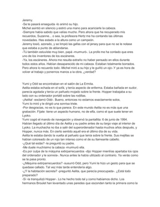 Jeremy.
-Se te pasará enseguida -lo animó su hijo.
Michel asintió en silencio y estiró una mano para acariciarle la cabeza.
-Siempre había sabido que valías mucho. Pero ahora que he recuperado mis
recuerdos, Suzanne... o sea, la profesora Hertz me ha contando las últimas
novedades. Has estado a la altura como un campeón.
Jeremy tosió, azorado, y se limpió las gafas con el jersey para que no se le notase
que estaba a punto de ablandarse.
-Tú también estuviste muy bien, papá -murmuró-. La profe me ha contado que eres
uno de los inventores de los escáneres.
-Ya, los escáneres. Ahora me resulta extraño no haber pensado en ellos durante
todos estos años. Habían desaparecido de mi cabeza. Estaban totalmente borrados.
Pero ahora lo recuerdo todo -Michel miró a su hijo y le guiñó un ojo-.Y ya es hora de
volver al trabajo y ponernos manos a la obra, ¿verdad?

Yumi y Odd se encontraban en el salón de La Ermita.
Aelita estaba echada en el sofá, y tenía aspecto de enferma. Estaba bañada en sudor,
parecía agotada y tenía un pañuelo mojado sobre la frente. Hopper trabajaba a su
lado con su ordenador portátil sobre las rodillas.
-¡Aelita! -exclamó Odd-. Bueno, entonces no estamos exactamente solos.
Yumi lo miró y le dirigió una sonrisa triste.
-Por desgracias, no es lo que parece. En este mundo Aelita no es más que una
grabación. Fíjate: tiene un aspecto humano, no de elfa, como el que suele tener en
Lyoko.
Yumi cogió el mando de navegación y observó la pantallita: 6 de junio de 1994.
Habían llegado al último día de Aelita y su padre antes de su largo viaje al interior de
Lyoko. La muchacha no iba a salir del superordenador hasta muchos años después, y
Hopper, nunca más. En cierto sentido aquél era el último día de su vida.
Aelita le estaba dando la vuelta al pañuelo que tenía sobre la frente. Sus mejillas se
habían coloreado de un rojo tan intenso como el de su llameante cabello.
-¿Qué tal estás? -le preguntó su padre.
-Me duele muchísimo la cabeza -murmuró ella.
-Es por culpa de la máquina extirparrecuerdos -dijo Hopper mientras apartaba los ojos
del ordenador y le sonreía-. Nunca antes la había utilizado al contrario. Ya verás como
se te pasa pronto.
-¿Máquina extirparrecuerdos? -susurró Odd, pero Yumi le hizo un gesto para que se
quedase callado. Tal vez más tarde entendería algo.
-¿Y la habitación secreta? -preguntó Aelita, que parecía preocupada-. ¿Está todo
preparado?
-Sí -la tranquilizó Hopper-. Lo he hecho todo tal y como habíamos dicho. Los
hermanos Broulet han levantado unas paredes que esconden tanto la primera como la

 