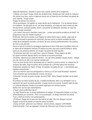 segunda habitación. Desafío a quien sea a darse cuenta de su exigencia.
-¿Sabes una cosa? Tengo miedo de olvidarlo todo. Desde que has usado la máquina
me siento muy rara, como si algunos trozos de mi memoria se muriesen de ganas de
salir volando. Tengo miedo.
Hopper la abrazó con ternura.
-No te preocupes. He dejado un vídeo dentro de la habitación. Y en el desván tienes
mi cuaderno. He dibujado en él, con tinta simpática, un mapa de cómo entrar en ella.
De esa forma, siempre podrás volver a encontrar la habitación secreta, en caso de
que te resulte necesario.
-¿Un vídeo? Así que tú también crees que... ¿crees que podría olvidarme de todo? -le
preguntó su hija con visible inquietud.
Entonces, ésa era la verdad, que Hopper le había hecho algo a Aelita, ¡algo que le
había provocado la pérdida de memoria! ¡Así era como se había olvidado de todo,
hasta de la habitación secreta y el hecho de que conocía perfectamente a los padres
de Yumi y los demás!
Ahora sí que la muchacha conseguía explicarse el tono triste que el profesor tenía en
el vídeo de la habitación secreta. Él sabía muy bien que para cuando Aelita lo viese,
sería ya una persona distinta, sin ningún recuerdo de todo aquello.
-Te prometo que todo va a salir bien -susurró Hopper-. Estoy seguro de ello.
En aquel momento alguien llamó con fuerza a la puerta principal.
-¡Profeso, sabemos que está ahí dentro! - se oyó cómo gritaban desde afuera-. ¡Salga
con las manos en alto y sin oponer resistencia!
Yumi se puso de pie como accionada por un resorte y corrió a echar un vistazo por la
ventana del salón. Bajo el pórtico de la entrada de La Ermita había tres hombres
totalmente vestidos de negro: el traje, la corbata, las gafas de sol... y las pistolas que
estaban empuñando.
-¡Son los mismos que nos persiguieron a Ulrich y a mí por toda Bruselas! -exclamó
Yumi al tiempo que se llevaba las manos a la boca.
-Entonces, la cosa se pone chunga -anunció Odd-. Mira, Hopper también se ha dado
cuenta.
El profesor se había puesto de pie, y estaba temblando. Miró a su alrededor con la
expresión de quien se siente perdido, y luego corrió a la cocina. Cuando salió de ella
un instante después, llevaba una pistola agarrada con ambas manos.
Aelita miró con los ojos desorbitados.
-¡Papá! ¿Qué pretendes hacer?
-La dejó Suzanne por si acaso estábamos en peligro -le respondió Hopper a su hija,
esforzándose por sonreírle-. Pero no te preocupes: no tengo intención de usarla.
Yumi y Odd se miraron con preocupación.
-¡Profesor! ¡Salga de la casa con las manos en alto! ¡No nos obligue a entrar!
Hopper empuñó la pistola y la apuntó hacia la puerta.
-¡Estoy armado! -gritó con voz chillona-. ¡Como entren, disparo! ¡VÁYANSE!
Instintivamente, Yumi se agazapó, tirando de Odd para que hiciese lo mismo.

 