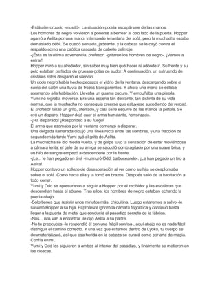 -Está aterrorizado -musitó-. La situación podría escapársele de las manos.
Los hombres de negro volvieron a ponerse a berrear al otro lado de la puerta. Hopper
agarró a Aelita por una mano, intentando levantarla del sofá, pero la muchacha estaba
demasiado débil. Se quedó sentada, jadeante, y la cabeza se le cayó contra el
respaldo como una caótica cascada de cabello pelirrojo.
-¡Ésta es la última advertencia, profesor! -gritaron los hombres de negro-. ¡Vamos a
entrar!
Hopper miró a su alrededor, sin saber muy bien qué hacer ni adónde ir. Su frente y su
pelo estaban perlados de gruesas gotas de sudor. A continuación, un estruendo de
cristales rotos desgarró el silencio.
Un codo negro había hecho pedazos el vidrio de la ventana, descargando sobre el
suelo del salón una lluvia de trozos transparentes. Y ahora una mano se estaba
asomando a la habitación. Llevaba un guante oscuro. Y empuñaba una pistola.
Yumi no lograba moverse. Era una escena tan delirante, tan distinta de su vida
normal, que la muchacha no conseguía creerse que estuviese sucediendo de verdad.
El profesor lanzó un grito, aterrado, y casi se le escurre de las manos la pistola. Se
oyó un disparo. Hopper dejó caer el arma humeante, horrorizado.
-¡Ha disparado! ¡Responded a su fuego!
El arma que asomaba por la ventana comenzó a disparar.
Una delgada llamarada dibujó una línea recta entre las sombras, y una fracción de
segundo más tarde Yumi oyó el grito de Aelita.
La muchacha se dio media vuelta, y de golpe tuvo la sensación de estar moviéndose
a cámara lenta: el pelo de su amiga se sacudió como agitado por una suave brisa, y
un hilo de sangre empezó a descenderle por la frente.
-¡Le... le han pegado un tiro! -murmuró Odd, balbuceando-. ¡Le han pegado un tiro a
Aelita!
Hopper contuvo un sollozo de desesperación al ver cómo su hija se desplomaba
sobre el sofá. Corrió hacia ella y la tomó en brazos. Después salió de la habitación a
todo correr.
Yumi y Odd se apresuraron a seguir a Hopper por el recibidor y las escaleras que
descendían hasta el sótano. Tras ellos, los hombres de negro estaban echando la
puerta abajo.
-Solo tienes que resistir unos minutos más, chiquitina. Luego estaremos a salvo -le
susurró Hopper a su hija. El profesor ignoró la cámara frigorífica y continuó hasta
llegar a la puerta de metal que conducía al pasadizo secreto de la fábrica.
-Nos... nos van a encontrar -le dijo Aelita a su padre.
-No te preocupes -le respondió él con una frágil sonrisa-, aquí abajo no es nada fácil
distinguir el camino correcto. Y una vez que estemos dentro de Lyoko, tu cuerpo se
desmaterializará, así que esa herida en la cabeza se curará como por arte de magia.
Confía en mí.
Yumi y Odd los siguieron a ambos al interior del pasadizo, y finalmente se metieron en
las cloacas.

 