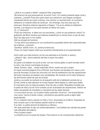 -¿Qué le va a pasar a Aelita? -preguntó Odd, angustiado.
-No tenemos de qué preocuparnos -le sonrió Yumi-. En nuestro presente sigue vivita y
coleando, ¿verdad? Pues eso quiero decir que sobrevivió, que Hopper consiguió
virtualizarla dentro de Lyoko a tiempo -tras concluir su razonamiento, la muchacha
reflexionó un instante antes de continuar-. Sin embargo, hay otra cosa que me
preocupa. Nosotros estamos siguiendo a Hopper. Y él ya ha sellado la habitación
secreta, y se dispone a huir para siempre al interior de Lyoko...
-Sí. ¿Y entonces?
-Pues que entonces, si éstos son sus recuerdos, ¿cómo es que podemos verlos? La
grabación del Mirror tendría que haberse acabado por lo menos hace un par de días.
Aquí hay algo que no me cuadra.
Odd se encogió de hombros.
-Tú has dicho que estamos en una sandcacharra guardada dentro del superordenador
de la fábrica, ¿correcto?
-Sandbox -asintió Yumi-. Si, Jeremy la llamó así.
-Pues a lo mejor Hopper metió sus recuerdos directamente en el supeordenador.
Ulrich soltó una risita burlona y le dio una palmada en el hombro a Jeremy.
-¿Sabes? -dijo-, ahora entiendo del todo a quien has salido.
-¿O sea?
Su padre y él estaban uno junto al otro, con las mismas gafas un pelín torcidas sobre
la nariz y las manos manchadas de grasa.
-Nada, hombre, nada... -eludió responder Ulrich, riendo aún por lo bajini.
En aquel momento llegaron Eva y Richard, que llevaba una bandeja con vasos y una
jarra de limonada. El joven les comunicó con aire de satisfacción que las reparaciones
del brazo mecánico ya estaban casi completadas. De acuerdo con el señor Ishiyama,
las terminarían sobre las seis de la tarde.
Jeremy y su padre se sentaron en el pequeño sofá de la habitación secreta de La
Ermita, frente al viejo televisor en el que Hopper había dejado su vídeo para Aelita.
El muchacho miró su reloj de pulsera. Eran las dos y media. Resultaba increíble que
el padre de Odd y los de Yumi tuviesen ya tan avanzadas las reparaciones. Debían de
haber recuperado de inmediato su camarería de los viejos tiempos.
-La única pena es que, con la placa madre quemada -murmuró-, nos tocará fabricar
una nueva. Vamos a tardar meses, y tendremos que pedirle ayuda a algún taller
especializado.
Por un instante volvió a pensar en Odd y Yumi, encerrados en el Mirror. Esperaba de
todo corazón que no les hubiese pasado nada en el ínterin.
A su lado, su padre terminó de beberse su refresco.
-No seas pesimista -le dijo con actitud alentadora-. Los fusibles han salvado las partes
más delicadas del sistema.
-Pero la placa madre...
-La diseñé yo con la ayuda de Hopper. Para ahorrar en los componentes utilizamos

 