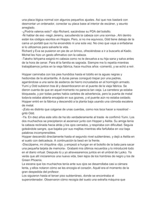 una placa lógica normal con algunos pequeños ajustes. Así que nos bastará con
desmontar un ordenador, conectar su placa base al interior de escáner, y asunto
arreglado.
-¿Podría valeros esto? -dijo Richard, sacándose su PDA del bolsillo.
-Ni hablar de eso -negó Jeremy, sacudiendo la cabeza con una sonrisa-. Ahí dentro
están los códigos escritos en Hoppix. Pero, si no me equivoco, Odd tiene debajo de la
cama un portátil que no ha encendido ni una sola vez. No creo que vaya a enfadarse
si lo utilizamos para salvarle la vida.
Richard y Eva se pusieron en pie de un brinco, ofreciéndose a ir a buscarlo al Kadic.
Michel les hizo un gesto afirmativo con la cabeza.
-Takeho Ishiyama exigirá mi cabeza como no le devuelva a su hija sana y salva antes
de la hora de cenar. Para él la familia es sagrada. Siempre me lo repetía mientras
trabajábamos juntos en la vieja fábrica, hace muchos años -comentó, y se echó a reír.
Hopper caminaba con los pies hundidos hasta el tobillo en la aguas negras y
hediondas de la alcantarilla. A duras penas consiguió trepar por una padres,
agarrándose a una serie de asideros de hierro incrustados en el hormigón armado.
Yumi y Odd subieron tras él y desembocaron en el puente de la vieja fábrica. Se
dieron cuenta de que en aquel momento no parecía tan vieja. La carretera ya estaba
bloqueada, y por todas partes había carteles de advertencia, pero la puerta de metal
todavía estaba abierta encajada en sus goznes, y el puente aún no estaba oxidado.
Hopper entró en la fábrica y descendió a la planta baja usando una cómoda escalera
de metal.
-¡Esto es distinto que colgarse de unas cuerdas, como nos toca hacer a nosotros! gritó Odd.
-Ya. En diez años este sitio de ha ido verdaderamente al traste -le confirmó Yumi. Los
dos muchachos se precipitaron al ascensor junto con Hopper y Aelita. Su amiga tenía
la cabeza reclinada hacia atrás y los ojos cerrados, y respiraba con dificultad. Seguía
goteándole sangre, que bajaba por sus mejillas mientras ella farfullaba en voz baja
palabras incomprensibles.
Hopper descendió directamente hasta el segundo nivel subterráneo, y dejó a Aelita en
el suelo con delicadeza. A continuación la besó en la frente.
-Discúlpame, mi chiquitina -dijo, y empezó a hurgar en el bolsillo de la bata para sacar
una pequeña tarjeta de memoria-. Grabaré mis últimos recuerdos y lo introduciré todo
en el diario virtual. Después tú y yo atravesaremos juntos en el umbral de Lyoko. Ya
verás que allí iniciaremos una nueva vida, bien lejos de los hombres de negro y los de
Green Phoenix.
La escena que los muchachos tenía ante sus ojos se desarrollaba casi a cámara
lenta, y ellos notaron cómo se les encogía el corazón. Aquél era el momento de la
gran despedida del profesor.
Los siguieron hasta el tercer piso subterráneo, donde se encontraba el
superordenador. Observaron cómo recogía del suelo una extraña máquina que

 