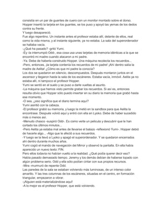 consistía en un par de guantes de cuero con un monitor montado sobre el dorso.
Hopper insertó la tarjeta en los guantes, se los puso y apoyó las yemas de los dedos
contra su frente.
Y luego desapareció.
Fue algo repentino. Un instante antes el profesor estaba allí, delante de ellos, real
como la vida misma, y al instante siguiente, ya no estaba. La sala del superordenador
se hallaba vacía.
-¿Qué ha pasado? -gritó Yumi.
-Ey -la interrumpió Odd-, esa cosa usa unas tarjetas de memoria idénticas a la que se
encontró mi madre cuando atacaron a mi padre.
-Ya. Debe de haberla construido Hopper. Una máquina recolecta los recuerdos...
-Pero, entonces, ¡la tarjeta contenía los recuerdos de mi padre! ¡Ahí dentro salía la
madre de Aelita! ¿Cómo es que mi padre la conocía?
Los dos se quedaron en silencio, descompuestos. Después montaron juntos en el
ascensor y llegaron hasta la sala de los escáneres. Estaba vacía, inmóvil. Aelita ya no
estaba allí, ni tampoco el profesor Hopper.
Yumi se sentó en el suelo y se puso a darle vueltas al asunto.
-La máquina que hemos visto permite grabar los recuerdos. Si así es, entonces
resulta obvio que Hopper sólo puedo insertar en su diario la memoria que grabó hasta
ese momento.
-O sea, ¿eso significa que el diario termina aquí?
Yumi asintió con la cabeza.
-El profesor grabó su memoria, y luego la metió en la sandbox para que Aelita la
encontrase. Después volvió aquí y entró con ella en Lyoko. Debe de haber sucedido
más o menos así.
-Menudo chasco -suspiró Odd-. Es como verte un pelicula y descubrir que le han
cortado los últimos minutos...
-Pero Aelita ya estaba mal antes de llevarse el balazo -reflexionó Yumi-. Hopper debió
de hacerle algo... -Algo que le afectó a sus recuerdos.
-Y luego se la llevó a Lyoko y apagó el superordenador. Y se quedaron encerrados
ahí dentro durante muchos años.
Yumi cogió el mando de navegación del Mirror y observó la pantalla. En ella había
aparecido un nuevo texto: FIN.
Pero ellos todavía no habían vuelto a la realidad. ¿Qué podía querer decir eso?
Había pasado demasiado tiempo. Jeremy y los demás debían de haberse topado con
algún problema serio. Odd y ella sólo podían cintar con sus propios recursos.
-Mira -murmuró de repente Odd.
Las paredes de la sala se estaban volviendo más luminosas, de un intenso color
amarillo. Y las tres columnas de los escáneres, situadas en el centro, en formación
triangular, empezaron a vibrar.
-¡Alguien está materializándose aquí!
-A lo mejor es el profesor Hopper, que está volviendo.

 