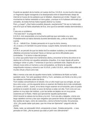Cuando se apoderó de la mente y el cuerpo de Eva, X.A.N.A. no era mucho más que
un fragmento digital navegando a la desesperada entre el desenfrenado oleaje de
internet en busca de los pedazos que le faltaban, dispersos por el éter. Hopper y los
muchachos le habían asestado un duro golpe, y aunque no lo hubiesen eliminado por
completo, de todas formas había logrado destruir su núcleo.
Pero ¿y luego? ¿Qué había sucedido después, exactamente? Tal vez no había sido
solo él el que se había adueñado de Eva, sino que Eva también estaba dominándolo a
él.
Y eso era un problema.
-?Va todo bien? -le preguntó Aelita.
X.A.N.A. miró sorprendido a la muchacha pelirroja que caminaba a su vera.
Probablemente se había distraído durante demasiado rato, y ella se había dado
cuenta.
-Sí, sí... -falfulló Eva-. Estaba pensando en lo que ha dicho Jeremy.
-Sí, a veces a mí también me pone furiosa -suspiró Aelita, tomando de la mano a su
amiga.
X.A.N.A. se percató de que los dedos de Eva estaban sudados y se sobresaltó.
¡Malditas emociones humanas! Hacía un tiempo que tenía dificultades para
controlarlas. Y no tenía ni idea del porqué.
Lo único que podía hacer era mantenerse alerta y encontrar la forma de entrar en la
réplica de La Ermita con aquellos estúpidos chiquillos. A lo mejor desde allí podría
conseguir volver a Lyoko. Y entonces sí que iba a cambiarlo todo. Dejaría de ser un
ridículo cruce entre un humano y una computadora, se libraría de aquella
insignificante mocosa y volvería a ser X.A.N.A. y sólo X.A.N.A., señor indiscutible del
mundo virtual y futuro amo real.
Más o menos a las seis de aquella misma tarde, la biblioteca de Kadic se había
quedado vacía. Tan solo quedaban Ulrich y Yumi, sentados uno frente a la otra y con
las cabezas inclinadas sobre los libros.
Yumi estaba concentrada en el estudio. Era un año mayor que sus amigos, así que
iba a otro curso, y al día siguiente tenía un examen de Historia de lo más complicado.
En cuanto a Ulrich... bueno, él no tenía ningún examen en el horizonte, pero no podía
perderse la ocasión de estar un poco de tiempo a solas con ella. Yumi vivía con sus
padres no muy lejos del instituto, y por las tardes se dejaba ver en muy pocas
ocasiones por el Kadic. Había que aprovechar aquella oportunidad.
Ulrich levantó la cabeza de los libros y la miró. Yumi era alta y delgada, y tenía una
larga cabellera corvina y dos ojos rasgados que parecían llenos de cosas intrigantes.
Iba vestida de negro, como de costumbre, y tenía la frente fruncida. Era preciosa.
-¡Ey! ¿Se puede saber qué pasa, que me miras tan fijamente? -peguntó ella de
pronto.
-Nada, nada -se sobresaltó Ulrich, empezando a toser-. Estaba pensando... o sea,
pensaba en Odd. ¿No te parece que está un pelín raro últimamente?

 