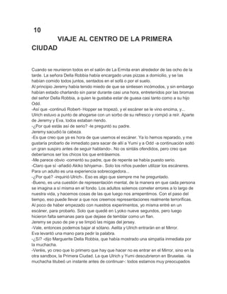 10
VIAJE AL CENTRO DE LA PRIMERA
CIUDAD
Cuando se reunieron todos en el salón de La Ermita eran alrededor de las ocho de la
tarde. La señora Della Robbia había encargado unas pizzas a domicilio, y se las
habían comido todos juntos, sentados en el sofá o por el suelo.
Al principio Jeremy había tenido miedo de que se sintiesen incómodos, y sin embargo
habían estado charlando sin parar durante casi una hora, entretenidos por las bromas
del señor Della Robbia, a quien le gustaba estar de guasa casi tanto como a su hijo
Odd.
-Así que -continuó Robert- Hopper se tropezó, y el escáner se le vino encima, y...
Ulrich estuvo a punto de ahogarse con un sorbo de su refresco y rompió a reír. Aparte
de Jeremy y Eva, todos estaban riendo.
-¿Por qué estás así de serio? -le preguntó su padre.
Jeremy sacudió la cabeza.
-Es que creo que ya es hora de que usemos el escáner. Ya lo hemos reparado, y me
gustaría probarlo de inmediato para sacar de allí a Yumi y a Odd -a continuación soltó
un gran suspiro antes de seguir hablando-. No os sintáis ofendidos, pero creo que
deberíamos ser los chicos los que entrásemos.
-Me parece obvio -comentó su padre, que de repente se había puesto serio.
-Claro que sí -añadió Akiko Ishiyama-. Solo los niños pueden utilizar los escáneres.
Para un adulto es una experiencia sobrecogedora...
-¿Por qué? -inquirió Ulrich-. Eso es algo que siempre me he preguntado.
-Bueno, es una cuestión de representación mental, de la manera en que cada persona
se imagina a sí misma en el fondo. Los adultos solemos cometer errores a lo largo de
nuestra vida, y hacemos cosas de las que luego nos arrepentimos. Con el paso del
tiempo, eso puede llevar a que nos creemos representaciones realmente terroríficas.
Al poco de haber empezado con nuestros experimentos, yo misma entré en un
escáner, para probarlo. Solo que quedé en Lyoko nueve segundos, pero luego
hicieron falta semanas para que dejase de temblar como un flan.
Jeremy se puso de pie y se limpió las migas del jersey.
-Vale, entonces podemos bajar al sótano. Aelita y Ulrich entrarán en el Mirror.
Eva levantó una mano para pedir la palabra.
-¿Sí? -dijo Marguerite Della Robbia, que había mostrado una simpatía inmediata por
la muchacha.
-Veréis, yo creo que lo primero que hay que hacer no es entrar en el Mirror, sino en la
otra sandbox, la Primera Ciudad. La que Ulrich y Yumi descubrieron en Bruselas. -la
muchacha titubeó un instante antes de continuar-: todos estamos muy preocupados

 
