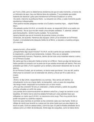 por Yumi y Odd, pero no deberíamos olvidarnos de que en este momento, a menos de
un kilómetro de aquí, hay una fábrica llena de soldados. Y es probable que estén
tratando de reactivar Lyoko para transformar la Primera Ciudad en un arma.
-Es cierto -intervino la profesora Hertz-. La situación es crítica, y cada momento puede
resultarnos indispensable.
-Pero podría resultar peligroso mandar a la Ciudad a nuestros hijos... -objetó Walter
Stern.
-He peleado contra X.A.N.A. un montón de veces -le respondió Ulrich a su padre con
una sonrisa-. No es que me den miedo unos simples soldados. Y, además -añadió
para tranquilizarlo-, tendré mucho cuidado. Te lo prometo.
Jeremy decidió que era el momento de ponerse manos a la obra.
-Entonces, de acuerdo. Haremos dos equipos: Ulrich y Eva entrarán en la Primera
Ciudad, e inmediatamente después Aelita irá al Mirror, a rescatar a nuestros amigos.
¡En marcha!

Jeremy la miró, y Eva asintió:
¿Sospechaba algo aquel mocoso? X.A.N.A. se dio cuenta de que estaba conteniendo
la respiración, y soltó el aire lentamente, molesto. Otra vez un estúpido
comportamiento humano. Paciencia, dentro de tan solo unos instantes estaría a salvo,
en la Primera Ciudad.
No sabía qué iba a descubrir Aelita al entrar en el Mirror. Hacía ya algo de tiempo que
había perdido el contacto con la parte de él que estaba encerrada allí dentro. Pero era
probable que Odd y Yumi supiesen ya la verdad y estuviesen deseando dar la voz de
alarma.
En la Primera Ciudad, por el contrario, no tenía nada que temer. Una vez allí, podría
interrumpir la conexión con el ordenador de Jeremy y llevar por fin a cabo de su
misión.
Sonrió.
-Ánimo -le dijo Ulrich, respondiendo a su sonrisa-. Nos vemos ahí dentro. La
virtualización no te va a hacer daño -la tranquilizó-, solo un poco de cosquillas.
-No tengo miedo -respondió la muchacha con un tono neutro.
¿Por qué iba a tenerlo? Él era un ordenador, y había entrado y salido de aquellos
mundos virtuales un sinfín de veces.
Las puertas de la columna-escáner se abrieron ante Eva, y luego se cerraron a sus
espaldas. El interior de la columna estaba formado por unas paredes lisas que
reflejaban un rostro que X.A.N.A. no reconocía como suyo. Pero muy pronto iba a
poder recuperar su auténtico aspecto.
Cerró los ojos mientras el zumbido se iba volviendo cada vez más fuerte. Sintió un
ráfaga de viento que levantó su cuerpo por los aires hasta que sus pies dejaron de
tocar el suelo. Echó la cabeza atrás y cerró los ojos. El pelo le flotaba alrededor de la
cabeza como un millón de tentáculos. Sintió algo de cosquillas, como le había dicho

 