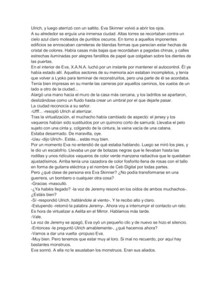 Ulrich, y luego aterrizó con un saltito. Eva Skinner volvió a abrir los ojos.
A su alrededor se erguía una inmensa ciudad. Altas torres se recortaban contra un
cielo azul claro moteados de puntitos oscuros. En torno a aquellos imponentes
edificios se enroscaban carreteras de blandas formas que parecían estar hechas de
cristal de colores. Había casas más bajas que recordaban a pagodas chinas, y calles
estrechas iluminadas por alegres farolillos de papel que colgaban sobre los dientes de
las puertas.
En el interior de Eva, X.A.N.A. luchó por un instante por mantener el autocontrol. Él ya
había estado allí. Aquellos sectores de su memoria aún estaban incompletos, y tenía
que volver a Lyoko para terminar de reconstruirlos, pero una parte de él se acordaba.
Tenía bien impresas en su mente las carreras por aquellos caminos, los vuelos de un
lado a otro de la ciudad...
Alargó una mano hacia el muro de la casa más cercana, y los ladrillos se apartaron,
deslizándose como un fluido hasta crear un umbral por el que dejarle pasar.
La ciudad reconocía a su señor.
-Ufff... -resopló Ulrich al aterrizar.
Tras la virtualización, el muchacho había cambiado de aspecto: el jersey y los
vaqueros habían sido sustituidos por un quimono corto de samurái. Llevaba el pelo
sujeto con una cinta y, colgando de la cintura, la vaina vacía de una catana.
Estaba desarmado. De maravilla, oye.
-Uau -dijo Ulrich-. Estás... estás muy bien.
Por un momento Eva no entendió de qué estaba hablando. Luego se miró los pies, y
le dio un escalofrío. Llevaba un par de botazas negras que le llevaban hasta las
rodillas y unos ridículos vaqueros de color verde manzana radiactiva que le quedaban
ajustadísimos. Arriba tenía una cazadora de color fosforito llena de rosas con el tallo
en forma de guitarra eléctrica y el nombre de Ceb Digital por todas partes.
Pero ¿qué clase de persona era Eva Skinner? ¿No podía transformarse en una
guerrera, un bombero o cualquier otra cosa?
-Gracias -masculló.
-¿Ya habéis llegado? -la voz de Jeremy resonó en los oídos de ambos muchachos-.
¿Estáis bien?
-Sí -respondió Ulrich, hablándole al viento-. Y te recibo alto y claro.
-Estupendo -retomó la palabra Jeremy-. Ahora voy a interrumpir el contacto un rato.
Es hora de virtualizar a Aelita en el Mirror. Hablamos más tarde.
-Vale.
La voz de Jeremy se apagó, Eva oyó un pequeño clic y de nuevo se hizo el silencio.
-Entonces -le preguntó Ulrich amablemente-, ¿qué hacemos ahora?
-Vamos a dar una vuelta -propuso Eva.
-Muy bien. Pero tenemos que estar muy al loro. Si mal no recuerdo, por aquí hay
bastantes monstruos.
Eva sonrió. A ella no le asustaban los monstruos. Eran sus aliados.

 