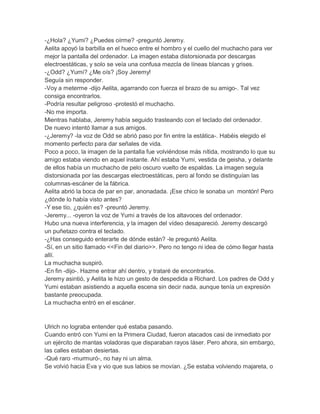 -¿Hola? ¿Yumi? ¿Puedes oírme? -preguntó Jeremy.
Aelita apoyó la barbilla en el hueco entre el hombro y el cuello del muchacho para ver
mejor la pantalla del ordenador. La imagen estaba distorsionada por descargas
electroestáticas, y solo se veía una confusa mezcla de líneas blancas y grises.
-¿Odd? ¿Yumi? ¿Me oís? ¡Soy Jeremy!
Seguía sin responder.
-Voy a meterme -dijo Aelita, agarrando con fuerza el brazo de su amigo-. Tal vez
consiga encontrarlos.
-Podría resultar peligroso -protestó el muchacho.
-No me importa.
Mientras hablaba, Jeremy había seguido trasteando con el teclado del ordenador.
De nuevo intentó llamar a sus amigos.
-¿Jeremy? -la voz de Odd se abrió paso por fin entre la estática-. Habéis elegido el
momento perfecto para dar señales de vida.
Poco a poco, la imagen de la pantalla fue volviéndose más nítida, mostrando lo que su
amigo estaba viendo en aquel instante. Ahí estaba Yumi, vestida de geisha, y delante
de ellos había un muchacho de pelo oscuro vuelto de espaldas. La imagen seguía
distorsionada por las descargas electroestáticas, pero al fondo se distinguían las
columnas-escáner de la fábrica.
Aelita abrió la boca de par en par, anonadada. ¡Ese chico le sonaba un montón! Pero
¿dónde lo había visto antes?
-Y ese tío, ¿quién es? -preuntó Jeremy.
-Jeremy... -oyeron la voz de Yumi a través de los altavoces del ordenador.
Hubo una nueva interferencia, y la imagen del vídeo desapareció. Jeremy descargó
un puñetazo contra el teclado.
-¿Has conseguido enterarte de dónde están? -le preguntó Aelita.
-Sí, en un sitio llamado <<Fin del diario>>. Pero no tengo ni idea de cómo llegar hasta
allí.
La muchacha suspiró.
-En fin -dijo-. Hazme entrar ahí dentro, y trataré de encontrarlos.
Jeremy asintió, y Aelita le hizo un gesto de despedida a Richard. Los padres de Odd y
Yumi estaban asistiendo a aquella escena sin decir nada, aunque tenía un expresión
bastante preocupada.
La muchacha entró en el escáner.

Ulrich no lograba entender qué estaba pasando.
Cuando entró con Yumi en la Primera Ciudad, fueron atacados casi de inmediato por
un ejército de mantas voladoras que disparaban rayos láser. Pero ahora, sin embargo,
las calles estaban desiertas.
-Qué raro -murmuró-, no hay ni un alma.
Se volvió hacia Eva y vio que sus labios se movían. ¿Se estaba volviendo majareta, o

 