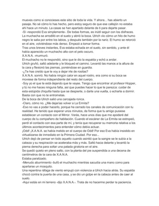 mueves como si conocieses este sitio de toda la vida. Y ahora... has abierto un
pasaje. No sé cómo lo has hecho, pero estoy seguro de que ese callejón no estaba
ahí hace un minuto. La casas se han apartado delante de ti para dejarte pasar.
-Sí -respondió Eva simplemente-. De todas formas, es inútil seguir con los disfraces.
La muchacha se arrodilló en el suelo y abrió la boca. Ulrich vio cómo un hilo de humo
negro le salia por entre los labios, y después también por la nariz. El humo se retorció
en el aire, volviéndose más denso. Empezó a tomar forma.
Tras unos breves instantes, Eva estaba echada en el suelo, sin sentido, y ante él
había aparecido un muchacho alto con el pelo oscuro.
X.A.N.A. -murmuró.
El muchacho no le respondió, sino que le dio la espalda y echó a andar.
Ulrich gruñó, saltó adelante y le bloqueó el camino. Levantó las manos a la altura de
la cara y flexionó las piernas, poniéndose en guardia.
-¿Te has creído que te voy a dejar irte de rositas?
X.A.N.A. sonrió. No había ningún calor en aquel rostro, era como si su boca se
moviese de forma independiente del resto del cuerpo.
-Soy yo el que te está dejando que te vayas. Tengo que encontrar al profesor Hopper,
y tú no me haces ninguna falta, así que puedes hacer lo que te parezca: cuidar de
esta estúpida chiquilla hasta que se despierte, o darte una vuelta, o echarte a dormir.
Basta con que no te entrometas.
De la boca de Ulrich salió una carcajada ronca.
-Claro, cómo no. ¿Me dejarías volver a La Ermita?
-Eso no vas a poder hacerlo, porque he cerrado los canales de comunicación con tu
realidad. He tenido que esperar unos minutos, de forma que tu amigo pusiese
establecer un contacto con el Mirror. Verás, hace unos días que me apoderé del
cuerpo de tu compañero de habitación. Cuando el escáner de La Ermita se estropeó,
perdí el contacto con esa parte de mí, y tenía que recuperar su memoria relativa a los
últimos acontecimientos para entender cómo debía actuar.
¡Odd! ¡X.A.N.A. se había metido en el cuerpo de Odd! Por eso Eva había insistido en
virtualizarse de inmediato en la Primera Ciudad. Por eso...
Ulrich dejó de pensar en todo aquello cuando asintió que la sangre se le subía a la
cabeza y su respiración se aceleraba más y más. Saltó hacia delante y levantó la
pierna derecha para soltar una patada giratoria en el aire.
Se quedó quieto en pleno salto, con la planta del pie suspendida a una decena de
centímetros de la cara de X.A.N.A.
Estaba paralizado.
-Menudo aburrimiento -bufó el muchacho mientras sacudía una mano como para
apartarse un mosquito.
Una repentina ráfaga de viento empujó con violencia a Ulrich hacia atrás. Su espalda
chocó contra la puerta de una casa, y se dio un golpe en la cabeza antes de caer al
suelo.
-Aquí estás en mi terreno -dijo X.A.N.A.-. Trata de no hacerme perder la paciencia.

 