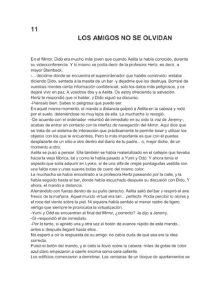 11
LOS AMIGOS NO SE OLVIDAN
En el Mirror, Dido era mucho más joven que cuando Aelita la había conocido, durante
su videoconferencia. Y lo mismo se podía decir de la profesora Hertz, es decir, a
mayor Steinback.
-... decidme dónde se encuentra el superordenador que habéis construido -estaba
diciendo Dido, sentada a la mesita de un bar -y dejadme que los destruya. Borraré de
vuestras mentes cierta información confidencial, solo los datos más peligrosos, y os
dejaré vivir en paz. A vosotros dos y a Aelita. Os estoy ofreciendo la salvación.
Hertz le respondió que ni hablar, y Dido siguió su discurso.
-Piénsalo bien. Sabes lo peligrosa que puedo ser.
En aquel mismo momento, el mando a distancia golpeó a Aelita en la cabeza y rodó
por el suelo, deteniéndose no muy lejos de ella. La muchacha lo recogió.
-De acuerdo con el ordenador -retumbó de inmediato en su oído la voz de Jeremy-,
acabas de entrar en contacto con la interfaz de navegación del Mirror. Aquí dice que
se trata de un sistema de interacción que prácticamente te permite tocar y utilizar los
objetos con los que te encuentres. Pero lo más importante es que con él puedes
desplazarte de un sitio a otro dentro del diario de tu padre... o, mejor dicho, de un
momento a otro.
Aelita se puso a pensar. Ella también se había materializado en el callejón que llevaba
hacia la vieja fábrica, tal y como le había pasado a Yumi y Odd. Y ahora tenía el
aspecto que solía adquirir en Lyoko, el de una elfa de orejas puntiagudas vestida con
una falda rosa y unas suaves botas de cuero del mismo color.
La muchacha se había encontrado a la profesora Hertz paseando por la calle, y la
había seguido hasta el bar, donde había escuchado después su discusión con Dido. Y
ahora, el mando a distancia.
Aferrándolo con fuerza dentro de su puño derecho, Aelita salió del bar y respiró el aire
fresco de la mañana. Aquel mundo virtual era tan... perfecto. Podía percibir lo olores y
el roce del viento sobre la piel. Ni siquiera había sentido el menor rastro de ligero
vértigo que siempre le provocaba la virtualización.
-Yumi y Odd se encuentran al final del Mirror, ¿correcto? -le dijo a Jeremy.
-Sí -respondió él de inmediato.
-Por lo tanto, si aprieto una y otra vez el botón de avance rápido de este mando...
antes o después llegaré hasta ellos.
No esperó a oír la respuesta de su amigo: no cabía duda de qué esa era la idea
correcta.
Pulsó el botón del mando, y el cielo le llovió sobre la cabeza: miles de gotas de color
azul claro empezaron a caerle encima como cera caliente.
Los edificios comenzaron a derretirse. Las ventanas de un bloque de apartamentos se

 