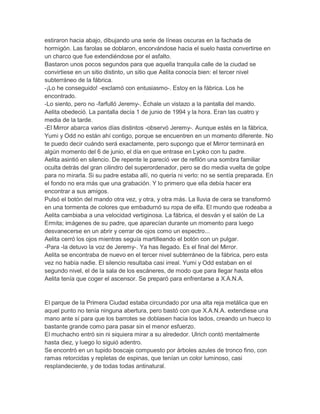 estiraron hacia abajo, dibujando una serie de líneas oscuras en la fachada de
hormigón. Las farolas se doblaron, encorvándose hacia el suelo hasta convertirse en
un charco que fue extendiéndose por el asfalto.
Bastaron unos pocos segundos para que aquella tranquila calle de la ciudad se
convirtiese en un sitio distinto, un sitio que Aelita conocía bien: el tercer nivel
subterráneo de la fábrica.
-¡Lo he conseguido! -exclamó con entusiasmo-. Estoy en la fábrica. Los he
encontrado.
-Lo siento, pero no -farfulló Jeremy-. Échale un vistazo a la pantalla del mando.
Aelita obedeció. La pantalla decía 1 de junio de 1994 y la hora. Eran las cuatro y
media de la tarde.
-El Mirror abarca varios días distintos -observó Jeremy-. Aunque estés en la fábrica,
Yumi y Odd no están ahí contigo, porque se encuentren en un momento diferente. No
te puedo decir cuándo será exactamente, pero supongo que el Mirror terminará en
algún momento del 6 de junio, el día en que entrase en Lyoko con tu padre.
Aelita asintió en silencio. De repente le pareció ver de refilón una sombra familiar
oculta detrás del gran cilindro del superordenador, pero se dio media vuelta de golpe
para no mirarla. Si su padre estaba allí, no quería ni verlo: no se sentía preparada. En
el fondo no era más que una grabación. Y lo primero que ella debía hacer era
encontrar a sus amigos.
Pulsó el botón del mando otra vez, y otra, y otra más. La lluvia de cera se transformó
en una tormenta de colores que embadurnó su ropa de elfa. El mundo que rodeaba a
Aelita cambiaba a una velocidad vertiginosa. La fábrica, el desván y el salón de La
Ermita; imágenes de su padre, que aparecían durante un momento para luego
desvanecerse en un abrir y cerrar de ojos como un espectro...
Aelita cerró los ojos mientras seguía martilleando el botón con un pulgar.
-Para -la detuvo la voz de Jeremy-. Ya has llegado. Es el final del Mirror.
Aelita se encontraba de nuevo en el tercer nivel subterráneo de la fábrica, pero esta
vez no había nadie. El silencio resultaba casi irreal. Yumi y Odd estaban en el
segundo nivel, el de la sala de los escáneres, de modo que para llegar hasta ellos
Aelita tenía que coger el ascensor. Se preparó para enfrentarse a X.A.N.A.

El parque de la Primera Ciudad estaba circundado por una alta reja metálica que en
aquel punto no tenía ninguna abertura, pero bastó con que X.A.N.A. extendiese una
mano ante sí para que los barrotes se doblasen hacia los lados, creando un hueco lo
bastante grande como para pasar sin el menor esfuerzo.
El muchacho entró sin ni siquiera mirar a su alrededor. Ulrich contó mentalmente
hasta diez, y luego lo siguió adentro.
Se encontró en un tupido boscaje compuesto por árboles azules de tronco fino, con
ramas retorcidas y repletas de espinas, que tenían un color luminoso, casi
resplandeciente, y de todas todas antinatural.

 