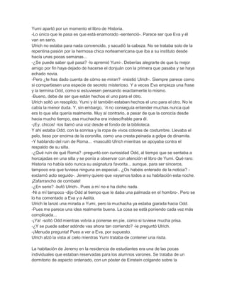 Yumi apartó por un momento el libro de Historia.
-Lo único que le pasa es que está enamorado -sentenció-. Parece ser que Eva y él
van en serio.
Ulrich no estaba para nada convencido, y sacudió la cabeza. No se trataba solo de la
repentina pasión por la hermosa chica norteamericana que iba a su instituto desde
hacía unas pocas semanas...
-¿Se puede saber qué pasa? -lo apremió Yumi-. Deberías alegrarte de que tu mejor
amigo por fin haya dejado de hacerse el donjuán con la primera que pasaba y se haya
echado novia.
-Pero ¿te has dado cuenta de cómo se miran? -insistió Ulrich-. Siempre parece como
si compartiesen una especie de secreto misterioso. Y a veces Eva empieza una frase
y la termina Odd, como si estuviesen pensando exactamente lo mismo.
-Bueno, debe de ser que están hechos el uno para el otro.
Ulrich soltó un resoplido. Yumi y él también estaban hechos el uno para el otro. No le
cabía la menor duda. Y, sin embargo, ´rl no conseguía entender muchas nunca qué
era lo que ella quería realmente. Muy al contrario, a pesar de que la conocía desde
hacia mucho tiempo, esa muchacha era indescifrable para él.
-¡Ey, chicos! -los llamó una voz desde el fondo de la biblioteca.
Y ahí estaba Odd, con la sonrisa y la ropa de vivos colores de costumbre. Llevaba el
pelo, tieso por encima de la coronilla, como una cresta peinada a golpe de dinamita.
-Y hablando del ruin de Roma... -masculló Ulrich mientras se apoyaba contra el
respaldo de su silla.
-¿Qué ruin de qué Roma? -preguntó con curiosidad Odd, al tiempo que se sentaba a
horcajadas en una silla y se ponía a observar con atención el libro de Yumi. Qué raro:
Historia no había sido nunca su asignatura favorita... aunque, para ser sinceros,
tampoco era que tuviese ninguna en especial-. ¿Os habéis enterado de la noticia? exclamó acto seguido-. Jeremy quiere que vayamos todos a su habitación esta noche.
¡Zafarrancho de combate!
-¿En serio? -bufó Ulrich-. Pues a mí no e ha dicho nada.
-Ni a mí tampoco -dijo Odd al tiempo que le daba una palmada en el hombro-. Pero se
lo ha comentado a Eva y a Aelita.
Ulrich le lanzó una mirada a Yumi, pero la muchacha ya estaba giarada hacia Odd.
-Pues me parece una idea realmente buena. La cosa se está poniendo cada vez más
complicada...
-¡Ya! -soltó Odd mientras volvía a ponerse en pie, como si tuviese mucha prisa.
-¿Y se puede saber adónde vas ahora tan corriendo? -le preguntó Ulrich.
-¡Menuda pregunta! Pues a ver a Eva, por supuesto.
Ulrich alzó la vista al cielo mientras Yumi trataba de contener una risita.
La habitación de Jeremy en la residencia de estudiantes era una de las pocas
individuales que estaban reservadas para los alumnos varones. Se trataba de un
dormitorio de aspecto ordenado, con un póster de Einstein colgando sobre la

 
