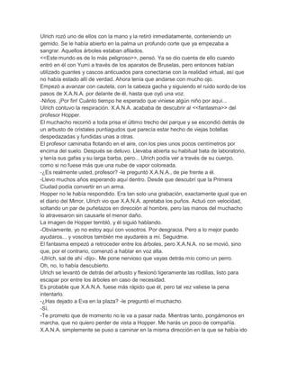 Ulrich rozó uno de ellos con la mano y la retiró inmediatamente, conteniendo un
gemido. Se le había abierto en la palma un profundo corte que ya empezaba a
sangrar. Aquellos árboles estaban afilados.
<<Este mundo es de lo más peligroso>>, pensó. Ya se dio cuenta de ello cuando
entró en él con Yumi a través de los aparatos de Bruselas, pero entonces habían
utilizado guantes y cascos anticuados para conectarse con la realidad virtual, así que
no había estado allí de verdad. Ahora tenía que andarse con mucho ojo.
Empezó a avanzar con cautela, con la cabeza gacha y siguiendo el ruido sordo de los
pasos de X.A.N.A. por delante de él, hasta que oyó una voz.
-Niños. ¡Por fin! Cuánto tiempo he esperado que viniese algún niño por aquí...
Ulrich contuvo la respiración. X.A.N.A. acababa de descubrir al <<fantasma>> del
profesor Hopper.
El muchacho recorrió a toda prisa el último trecho del parque y se escondió detrás de
un arbusto de cristales puntiagudos que parecía estar hecho de viejas botellas
despedazadas y fundidas unas a otras.
El profesor caminaba flotando en el aire, con los pies unos pocos centímetros por
encima del suelo. Después se detuvo. Llevaba abierta su habitual bata de laboratorio,
y tenía sus gafas y su larga barba, pero... Ulrich podía ver a través de su cuerpo,
como si no fuese más que una nube de vapor coloreada.
-¿Es realmente usted, profesor? -le preguntó X.A.N.A., de pie frente a él.
-Llevo muchos años esperando aquí dentro. Desde que descubrí que la Primera
Ciudad podía convertir en un arma.
Hopper no le había respondido. Era tan solo una grabación, exactamente igual que en
el diario del Mirror. Ulrich vio que X.A.N.A. apretaba los puños. Actuó con velocidad,
soltando un par de puñetazos en dirección al hombre, pero las manos del muchacho
lo atravesaron sin causarle el menor daño.
La imagen de Hopper tembló, y él siguió hablando.
-Obviamente, yo no estoy aquí con vosotros. Por desgracia. Pero a lo mejor puedo
ayudaros... y vosotros también me ayudaréis a mí. Seguidme.
El fantasma empezó a retroceder entre los árboles, pero X.A.N.A. no se movió, sino
que, por el contrario, comenzó a hablar en voz alta.
-Ulrich, sal de ahí -dijo-. Me pone nervioso que vayas detrás mío como un perro.
Oh, no, lo había descubierto.
Ulrich se levantó de detrás del arbusto y flexionó ligeramente las rodillas, listo para
escapar por entre los árboles en caso de necesidad.
Es probable que X.A.N.A. fuese más rápido que él, pero tal vez valiese la pena
intentarlo.
-¿Has dejado a Eva en la plaza? -le preguntó el muchacho.
-Sí.
-Te prometo que de momento no le va a pasar nada. Mientras tanto, pongámonos en
marcha, que no quiero perder de vista a Hopper. Me harás un poco de compañía.
X.A.N.A. simplemente se puso a caminar en la misma dirección en la que se había ido

 