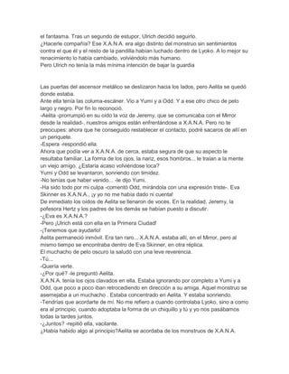 el fantasma. Tras un segundo de estupor, Ulrich decidió seguirlo.
¿Hacerle compañía? Ese X.A.N.A. era algo distinto del monstruo sin sentimientos
contra el que él y el resto de la pandilla habían luchado dentro de Lyoko. A lo mejor su
renacimiento lo había cambiado, volviéndolo más humano.
Pero Ulrich no tenía la más mínima intención de bajar la guardia

Las puertas del ascensor metálico se deslizaron hacia los lados, pero Aelita se quedó
donde estaba.
Ante ella tenía las columa-escáner. Vio a Yumi y a Odd. Y a ese otro chico de pelo
largo y negro. Por fin lo reconoció.
-Aelita -prorrumpió en su oído la voz de Jeremy, que se comunicaba con el Mirror
desde la realidad-, nuestros amigos están enfrentándose a X.A.N.A. Pero no te
preocupes: ahora que he conseguido restablecer el contacto, podré sacaros de allí en
un periquete.
-Espera -respondió ella.
Ahora que podía ver a X.A.N.A. de cerca, estaba segura de que su aspecto le
resultaba familiar. La forma de los ojos, la nariz, esos hombros... le traían a la mente
un viejo amigo. ¿Estaría acaso volviéndose loca?
Yumi y Odd se levantaron, sonriendo con timidez.
-No tenías que haber venido... -le dijo Yumi.
-Ha sido todo por mi culpa -comentó Odd, mirándola con una expresión triste-. Eva
Skinner es X.A.N.A., ¡y yo no me había dado ni cuenta!
De inmediato los oídos de Aelita se llenaron de voces. En la realidad, Jeremy, la
pofesora Hertz y los padres de los demás se habían puesto a discutir.
-¿Eva es X.A.N.A.?
-Pero ¡Ulrich está con ella en la Primera Ciudad!
-¡Tenemos que ayudarlo!
Aelita permaneció inmóvil. Era tan raro... X.A.N.A. estaba allí, en el Mirror, pero al
mismo tiempo se encontraba dentro de Eva Skinner, en otra réplica.
El muchacho de pelo oscuro la saludó con una leve reverencia.
-Tú...
-Quería verte.
-¿Por qué? -le preguntó Aelita.
X.A.N.A. tenía los ojos clavados en ella. Estaba ignorando por completo a Yumi y a
Odd, que poco a poco iban retrocediendo en dirección a su amiga. Aquel monstruo se
asemejaba a un muchacho . Estaba concentrado en Aelita. Y estaba sonriendo.
-Tendrías que acordarte de mí. No me refiero a cuando controlaba Lyoko, sino a como
era al principio, cuando adoptaba la forma de un chiquillo y tú y yo nos pasábamos
todas la tardes juntos.
-¿Juntos? -repitió ella, vacilante.
¿Había habido algo al principio?Aelita se acordaba de los monstruos de X.A.N.A.

 