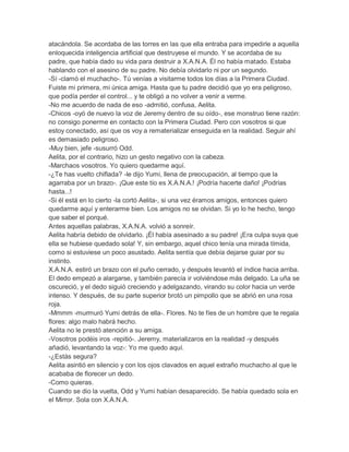 atacándola. Se acordaba de las torres en las que ella entraba para impedirle a aquella
enloquecida inteligencia artificial que destruyese el mundo. Y se acordaba de su
padre, que había dado su vida para destruir a X.A.N.A. Él no había matado. Estaba
hablando con el asesino de su padre. No debía olvidarlo ni por un segundo.
-Sí -clamó el muchacho-. Tú venías a visitarme todos los días a la Primera Ciudad.
Fuiste mi primera, mi única amiga. Hasta que tu padre decidió que yo era peligroso,
que podía perder el control... y te obligó a no volver a venir a verme.
-No me acuerdo de nada de eso -admitió, confusa, Aelita.
-Chicos -oyó de nuevo la voz de Jeremy dentro de su oído-, ese monstruo tiene razón:
no consigo ponerme en contacto con la Primera Ciudad. Pero con vosotros si que
estoy conectado, así que os voy a rematerializar enseguida en la realidad. Seguir ahí
es demasiado peligroso.
-Muy bien, jefe -susurró Odd.
Aelita, por el contrario, hizo un gesto negativo con la cabeza.
-Marchaos vosotros. Yo quiero quedarme aquí.
-¿Te has vuelto chiflada? -le dijo Yumi, llena de preocupación, al tiempo que la
agarraba por un brazo-. ¡Que este tío es X.A.N.A.! ¡Podría hacerte daño! ¡Podrías
hasta...!
-Si él está en lo cierto -la cortó Aelita-, si una vez éramos amigos, entonces quiero
quedarme aquí y enterarme bien. Los amigos no se olvidan. Si yo lo he hecho, tengo
que saber el porqué.
Antes aquellas palabras, X.A.N.A. volvió a sonreír.
Aelita habría debido de olvidarlo. ¡Él había asesinado a su padre! ¡Era culpa suya que
ella se hubiese quedado sola! Y, sin embargo, aquel chico tenía una mirada tímida,
como si estuviese un poco asustado. Aelita sentía que debía dejarse guiar por su
instinto.
X.A.N.A. estiró un brazo con el puño cerrado, y después levantó el índice hacia arriba.
El dedo empezó a alargarse, y también parecía ir volviéndose más delgado. La uña se
oscureció, y el dedo siguió creciendo y adelgazando, virando su color hacia un verde
intenso. Y después, de su parte superior brotó un pimpollo que se abrió en una rosa
roja.
-Mmmm -murmuró Yumi detrás de ella-. Flores. No te fíes de un hombre que te regala
flores: algo malo habrá hecho.
Aelita no le prestó atención a su amiga.
-Vosotros podéis iros -repitió-. Jeremy, materializaros en la realidad -y después
añadió, levantando la voz-: Yo me quedo aquí.
-¿Estás segura?
Aelita asintió en silencio y con los ojos clavados en aquel extraño muchacho al que le
acababa de florecer un dedo.
-Como quieras.
Cuando se dio la vuelta, Odd y Yumi habían desaparecido. Se había quedado sola en
el Mirror. Sola con X.A.N.A.

 