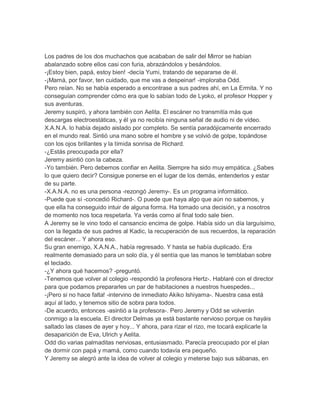 Los padres de los dos muchachos que acababan de salir del Mirror se habían
abalanzado sobre ellos casi con furia, abrazándolos y besándolos.
-¡Estoy bien, papá, estoy bien! -decía Yumi, tratando de separarse de él.
-¡Mamá, por favor, ten cuidado, que me vas a despeinar! -imploraba Odd.
Pero reían. No se había esperado a encontrase a sus padres ahí, en La Ermita. Y no
conseguían comprender cómo era que lo sabían todo de Lyoko, el profesor Hopper y
sus aventuras.
Jeremy suspiró, y ahora también con Aelita. El escáner no transmitía más que
descargas electroestáticas, y él ya no recibía ninguna señal de audio ni de vídeo.
X.A.N.A. lo había dejado aislado por completo. Se sentía paradójicamente encerrado
en el mundo real. Sintió una mano sobre el hombre y se volvió de golpe, topándose
con los ojos brillantes y la tímida sonrisa de Richard.
-¿Estás preocupada por ella?
Jeremy asintió con la cabeza.
-Yo también. Pero debemos confiar en Aelita. Siempre ha sido muy empática. ¿Sabes
lo que quiero decir? Consigue ponerse en el lugar de los demás, entenderlos y estar
de su parte.
-X.A.N.A. no es una persona -rezongó Jeremy-. Es un programa informático.
-Puede que sí -concedió Richard-. O puede que haya algo que aún no sabemos, y
que ella ha conseguido intuir de alguna forma. Ha tomado una decisión, y a nosotros
de momento nos toca respetarla. Ya verás como al final todo sale bien.
A Jeremy se le vino todo el cansancio encima de golpe. Había sido un día larguísimo,
con la llegada de sus padres al Kadic, la recuperación de sus recuerdos, la reparación
del escáner... Y ahora eso.
Su gran enemigo, X.A.N.A., había regresado. Y hasta se había duplicado. Era
realmente demasiado para un solo día, y él sentía que las manos le temblaban sobre
el teclado.
-¿Y ahora qué hacemos? -preguntó.
-Tenemos que volver al colegio -respondió la profesora Hertz-. Hablaré con el director
para que podamos prepararles un par de habitaciones a nuestros huespedes...
-¡Pero si no hace falta! -intervino de inmediato Akiko Ishiyama-. Nuestra casa está
aquí al lado, y tenemos sitio de sobra para todos.
-De acuerdo, entonces -asintió a la profesora-. Pero Jeremy y Odd se volverán
conmigo a la escuela. El director Delmas ya está bastante nervioso porque os hayáis
saltado las clases de ayer y hoy... Y ahora, para rizar el rizo, me tocará explicarle la
desaparición de Eva, Ulrich y Aelita.
Odd dio varias palmaditas nerviosas, entusiasmado. Parecía preocupado por el plan
de dormir con papá y mamá, como cuando todavía era pequeño.
Y Jeremy se alegró ante la idea de volver al colegio y meterse bajo sus sábanas, en

 