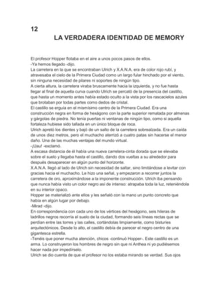 12
LA VERDADERA IDENTIDAD DE MEMORY
El profesor Hopper flotaba en el aire a unos pocos pasos de ellos.
-Ya hemos llegado -dijo.
La carretera en la que se encontraban Ulrich y X.A.N.A. era de color rojo rubí, y
atravesaba el cielo de la Primera Ciudad como un largo fular hinchado por el viento,
sin ninguna necesidad de pilares ni soportes de ningún tipo.
A cierta altura, la carretera viraba bruscamente hacia la izquierda, y no fue hasta
llegar al final de aquella curva cuando Ulrich se percató de la presencia del castillo,
que hasta un momento antes había estado oculto a la vista por los rascacielos azules
que brotaban por todas partes como dedos de cristal.
El castillo se erguía en el mismísimo centro de la Primera Ciudad. Era una
construcción negra en forma de hexágono con la parte superior rematada por almenas
y gárgolas de piedra. No tenía puertas ni ventanas de ningún tipo, como si aquella
fortaleza hubiese sido tallada en un único bloque de roca.
Ulrich apretó los dientes y bajó de un salto de la carretera sobrealzada. Era un caída
de unos diez metros, pero el muchacho aterrizó a cuatro patas sin hacerse el menor
daño. Una de las muchas ventajas del mundo virtual.
-¡Uau! -exclamó.
A escasa distancia de él había una nueva carretera-cinta dorada que se elevaba
sobre el suelo y llegaba hasta el castillo, dando dos vueltas a su alrededor para
después desaparecer en algún punto del horizonte.
X.A.N.A. llegó al lado de Ulrich sin necesidad de saltar, sino limitándose a levitar con
gracias hacia el muchacho. Le hizo una señal, y empezaron a recorrer juntos la
carretera de oro, aproximándose a la imponente construcción. Ulrich iba pensando
que nunca había visto un color negro así de intenso: atrapaba toda la luz, reteniéndola
en su interior opaco.
Hopper se materializó ante ellos y les señaló con la mano un punto concreto que
había en algún lugar por debajo.
-Mirad -dijo.
En correspondencia con cada uno de los vértices del hexágono, seis hileras de
ladrillos negros recorría el suelo de la ciudad, formando seis líneas rectas que se
perdían entre las torres y las calles, cortándolas limpiamente, como bisturíes
arquitectónicos. Desde lo alto, el castillo debía de parecer el negro centro de una
gigantesca estrella.
-Tenéis que poner mucha atención, chicos -continuó Hopper-. Este castillo es un
arma. Lo construyeron los hombres de negro sin que ni Anthea ni yo pudiésemos
hacer nada por impedírselo.
Ulrich se dio cuenta de que el profesor no los estaba mirando se verdad. Sus ojos

 