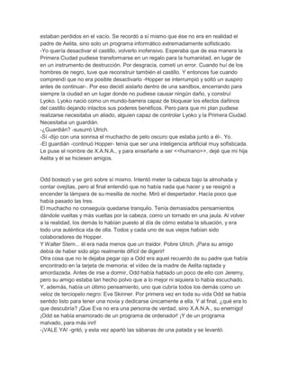 estaban perdidos en el vacío. Se recordó a sí mismo que ése no era en realidad el
padre de Aelita, sino solo un programa informático extremadamente sofisticado.
-Yo quería desactivar el castillo, volverlo inofensivo. Esperaba que de esa manera la
Primera Ciudad pudiese transformarse en un regalo para la humanidad, en lugar de
en un instrumento de destrucción. Por desgracia, cometí un error. Cuando huí de los
hombres de negro, tuve que reconstruir también el castillo. Y entonces fue cuando
comprendí que no era posible desactivarlo -Hopper se interrumpió y soltó un suspiro
antes de continuar-. Por eso decidí aislarlo dentro de una sandbox, encerrando para
siempre la ciudad en un lugar donde no pudiese causar ningún daño, y construí
Lyoko. Lyoko nació como un mundo-barrera capaz de bloquear los efectos dañinos
del castillo dejando intactos sus poderes benéficos. Pero para que mi plan pudiese
realizarse necesitaba un aliado, alguien capaz de controlar Lyoko y la Primera Ciudad.
Necesitaba un guardián.
-¿Guardián? -susurró Ulrich.
-Sí -dijo con una sonrisa el muchacho de pelo oscuro que estaba junto a él-. Yo.
-El guardián -continuó Hopper- tenía que ser una inteligencia artificial muy sofisticada.
Le puse el nombre de X.A.N.A., y para enseñarle a ser <<humano>>, dejé que mi hija
Aelita y él se hiciesen amigos.

Odd bostezó y se giró sobre sí mismo. Intentó meter la cabeza bajo la almohada y
contar ovejitas, pero al final entendió que no había nada que hacer y se resignó a
encender la lámpara de su mesilla de noche. Miró el despertador. Hacía poco que
había pasado las tres.
El muchacho no conseguía quedarse tranquilo. Tenía demasiados pensamientos
dándole vueltas y más vueltas por la cabeza, como un tornado en una jaula. Al volver
a la realidad, los demás lo habían puesto al día de cómo estaba la situación, y era
todo una auténtica ida de olla. Todos y cada uno de sus viejos habían sido
colaboradores de Hopper.
Y Walter Stern... él era nada menos que un traidor. Pobre Ulrich. ¡Para su amigo
debía de haber sido algo realmente difícil de digerir!
Otra cosa que no le dejaba pegar ojo a Odd era aquel recuerdo de su padre que había
encontrado en la tarjeta de memoria: el vídeo de la madre de Aelita raptada y
amordazada. Antes de irse a dormir, Odd había hablado un poco de ello con Jeremy,
pero su amigo estaba tan hecho polvo que a lo mejor ni siquiera lo había escuchado.
Y, además, había un último pensamiento, uno que cubría todos los demás como un
veloz de terciopelo negro: Eva Skinner. Por primera vez en toda su vida Odd se había
sentido listo para tener una novia y dedicarse únicamente a ella. Y al final, ¿qué era lo
que descubría? ¡Que Eva no era una persona de verdad, sino X.A.N.A., su enemigo!
¡Odd se había enamorado de un programa de ordenador! ¡Y de un programa
malvado, para más inri!
-¡VALE YA! -gritó, y esta vez apartó las sábanas de una patada y se levantó.

 