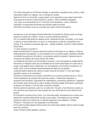 Con Ulrich atrapado en la Primera Ciudad, su dormitorio resultaba vacío y triste, y Odd
necesitaba hablar con alguien, con un amigo de verdad.
Agarró el móvil y lo encendió. Luego esperó unos segundos a que aquel viejo trasto
se pusiese en marcha y trató de llamar a Jeremy. Tenía el teléfono apagado.
-¡Ah, pero no te escaparás de mí! -comentó con entusiasmo-. ¡Vas a hacerme
compañía, aunque para ello tenga que echarte abajo la puerta!
Odd soltó una risilla y se puso un jersey bien gordo encima del pijama.

Llevaba ya un par de largos minutos llamando a la puerta de Jeremy, pero su amigo
todavía no había ido a abrirle. Tenía un sueño realmente profundo...
Por un instante Odd pensó en dejarlo correr. Después de todo, era tarde, y a lo mejor
a Jeremy le hacía falta dormir un poco. A continuación se fijó por casualidad en la
manija. A la cerradura le pasaba algo raro... estaba arañada, y tenía el metal doblado
hacia fuera.
<<¿Han forzado la puerta?>>
Aquel pensamiento no siquiera había terminado de formarse en su cabeza, y Odd ya
estaba girando el picaporte. Lo oyó protestar con un chirrido quedo. Apretó los dientes
y embistió la puerta con el hombro. La cerradura cedió de sopetón, haciendo que el
muchacho se cayese de bruces dentro del cuarto.
La habitación de Jeremy se encontraba a oscuras. La luz del pasillo se colaba dentro
formando un triángulo claro que se estiraba por el suelo hasta llegar a la cama de su
amigo, que estaba vacía y deshecha, con las sábanas y las mantas revueltas en un
ovillo, como si él se hubiese desembarazado de ellas de una patada.
¿Adónde podía haberse ido Jeremy a esas horas de la noche? ¿Y por qué había
aquellas marcas en la cerradura?
Encontró el interruptor de la pared, encendió la luz y cerró la puerta tras de sí. Era la
misma habitación de siempre del bueno de Jeremy. Totalmente ordenada, a
excepción del escritorio, abarrotado de ordenadores y cacharros periféricos. Colgando
de la pared, justo encima de la cama, estaba el famoso póster de Einstein sacándole
la lengua a la cámara. Y al otro lado, el armario cerrado.
Odd se acercó al escritorio, pero no vio nada raro. Se giró, y fue entonces cuando se
dio cuenta de que había una nota clavada con una chincheta a la cara interior de la
puerta.
El muchacho la arrancó de un tirón, y la chincheta saltó, tintineando por el suelo de la
habitación mientras Odd habría los ojos como platos. Se trataba de una sencilla
tarjeta de visita con el dibujo de un extraño pajarraco y las palabras <<Green
Phoenix>> impresas con una tipografía muy historiada.
En la parte de atrás alguien había escrito con letras bien legibles Ahora vuestro amigo
está con nosotros.
Green Phoenix había raptado a Jeremy.

 