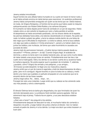 Jeremy estaba inmovilizado.
Aquel hombre de cara afilada había irrumpido en su cuarto sin hacer el menor ruido y
se le había echado encima sin darle tiempo para reaccionar. Un auténtico profesional.
Jeremy había comprendido enseguida con quién se las tenía que ver. Debía tratarse,
sin duda, de Grigory Nictapolus, el hombre de los perros que había usado la máquina
extirparrecuerdos con Robert Della Robbia y los señores Ishiyama.
El muchacho se había dejado poner fuera de combate en un par de segundos. Había
notado cómo un olor extraño le trepaba por nariz y había perdido el sentido.
Al despertarse se había encontrado paralizado, con los brazos detrás de la espalda,
las piernas dobladas hacia atrás y los talones clavándosele en el trasero. No podía ver
nada: le habían quitado las gafas, y tenía la cabeza metida dentro de una bolsa de
tela negra que le dificultaba la respiración. Le dolía la cabeza, tenía la boca sellada
con algo que sabía a plástico (<<Cinta americana>>, pensó) y le habían atado muy
juntos los tobillos y las muñecas, de forma que cada movimiento le causaba una
punzada de dolor.
Jeremy trató de permanecer tranquilo. ¿Cuánto tiempo habría pasado desde su
secuestro? <<Piensa, piensa>>, se dijo. Cuando Grigory llegó, él acababa de
dormirse, y ahora no tenía sed ni se estaba haciendo pies, así que como mucho debía
de haber estado unas pocas horas sin sentido. Probablemente eran las tres o las
cuatro de la madrugada. Odd y los demás no se darían cuenta de su ausencia hasta
la mañana siguiente. No podía esperar que lo ayudasen de inmediato. Y, además,
¿ayudarlo, cómo? Grigory iba armado y era peligroso, y sus amigos...
-El mocoso ya está despierto -le llegó una voz masculina y áspera.
Jeremy sintió que un par de manos lo agarraba y trató de desembarazarse de ellas y
gritar, pero no lo consiguió. Alguien levantó un poco la bolsa de su cabeza y metió
dentro una mano que sujetaba un pañuelo empapado en una sustancia que se le
empotró dentro de las fosas nasales.
Jeremy tragó saliva. No... debía... respi... rar...
Forcejeó tan solo unos instantes. Luego sintió que su cabeza se iba volviendo cada
vez más pesada y volvió a desmayarse.

El director Delmas tenía la barba gris desgreñada y los ojos hinchados de quien ha
dormido demasiado poco. La profesora Hertz también parecía agotada. Odd se
estremeció bajo el jersey. Todavía iba en pijama, y sus pies descalzos estaban
helados.
-¿Qué vais a hacer? -les preguntó a los adultos.
Inmediatamente después de descubrir la nota, el muchacho había ido corriendo a
despertar a la profe, y luego habían ido juntos a llamar al director. Aún no habían
avisado al padre de Jeremy ni a los demás. Lo mejor era decir que antes trazasen un
buen plan.

 