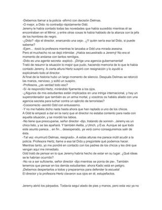 -Debemos llamar a la policía -afirmó con decisión Delmas.
-O mejor, a Dido -lo contradijo rápidamente Odd.
Jeremy le había contado todas las novedades que había sucedido mientras él se
encontraban en el Mirror, y entre otras cosas le había hablado de la alianza con la jefa
de los hombres de negro.
-¿Dido? -dijo el director, enarcando una ceja-. ¿Y quién sería esa tal Dido, si puede
saberse?
-Ejem... -tosió la profesora mientras le lanzaba a Odd una mirada asesina.
Pero el muchacho no se dejó intimidar. ¡Había secuestrado a Jeremy! No era el
momento de andarse con tantos remilgos.
-Dido es una agente secreta -explicó-. ¡Dirige una agencia gubernamental!
Trató de resumir la situación lo mejor que pudo, haciendo memoria de lo que le había
contado Jeremy. A cierta altura Hertz suspiró con resignación y lo ayudó a
explicárselo todo al director.
Al final de la historia hubo un largo momento de silencio. Después Delmas se retorció
las manos, nervioso, y soltó un suspiro.
-Profesora, ¿es verdad todo eso?
-Sí -le respondió Hertz, mirándolo fijamente a los ojos.
-¿Algunos de mis estudiantes están implicados en una intriga internacional, y hay un
superordenador que también es un arma mortal, y vosotros os habéis aliado con una
agencia secreta para luchar contra un ejército de terroristas?
-Coooorrecto -asintió Odd con entusiasmo.
-Y no me habéis dicho nada hasta ahora que han raptado a uno de los chicos.
A Odd le empezó a dar en la nariz que el director no estaba contento para nada con
aquella situación, y se mordió los labios.
-No tiene que preocuparse, señor director -dijo, tratando de sonreír-. Jeremy es un
chico listo, y se las apañará. Y también Aelita, y Ulrich, y Eva. Aunque sé que todo
este asunto parece... en fin... desesperado, ya verá como conseguiremos salir de
ésta.
-Tal vez -murmuró Delmas, resignado-. A estas alturas me parece inútil acudir a la
policía. Profesora Hertz, llame a esa tal Dido y pregúntele qué podemos hacer.
Mientras tanto, yo me pondré en contacto con los padres de los chicos y les diré que
vengan aquí me inmediato.
Odd trató de pensar en lo que Jeremy habría hecho de estar en su lugar. ¿Qué ideas
se le habrían ocurrido?
-No va a ser suficiente, señor director -dijo mientras se ponía de pie-. También
tenemos que pensar en los demás estudiantes: ahora Kadic está en peligro.
¡Debemos despertarlos a todos y prepararnos para defender la escuela!
El director y la profesora Hertz clavaron sus ojos en él, estupefactos.

Jeremy abrió los párpados. Todavía seguí atado de pies y manos, pero esta vez ya no

 